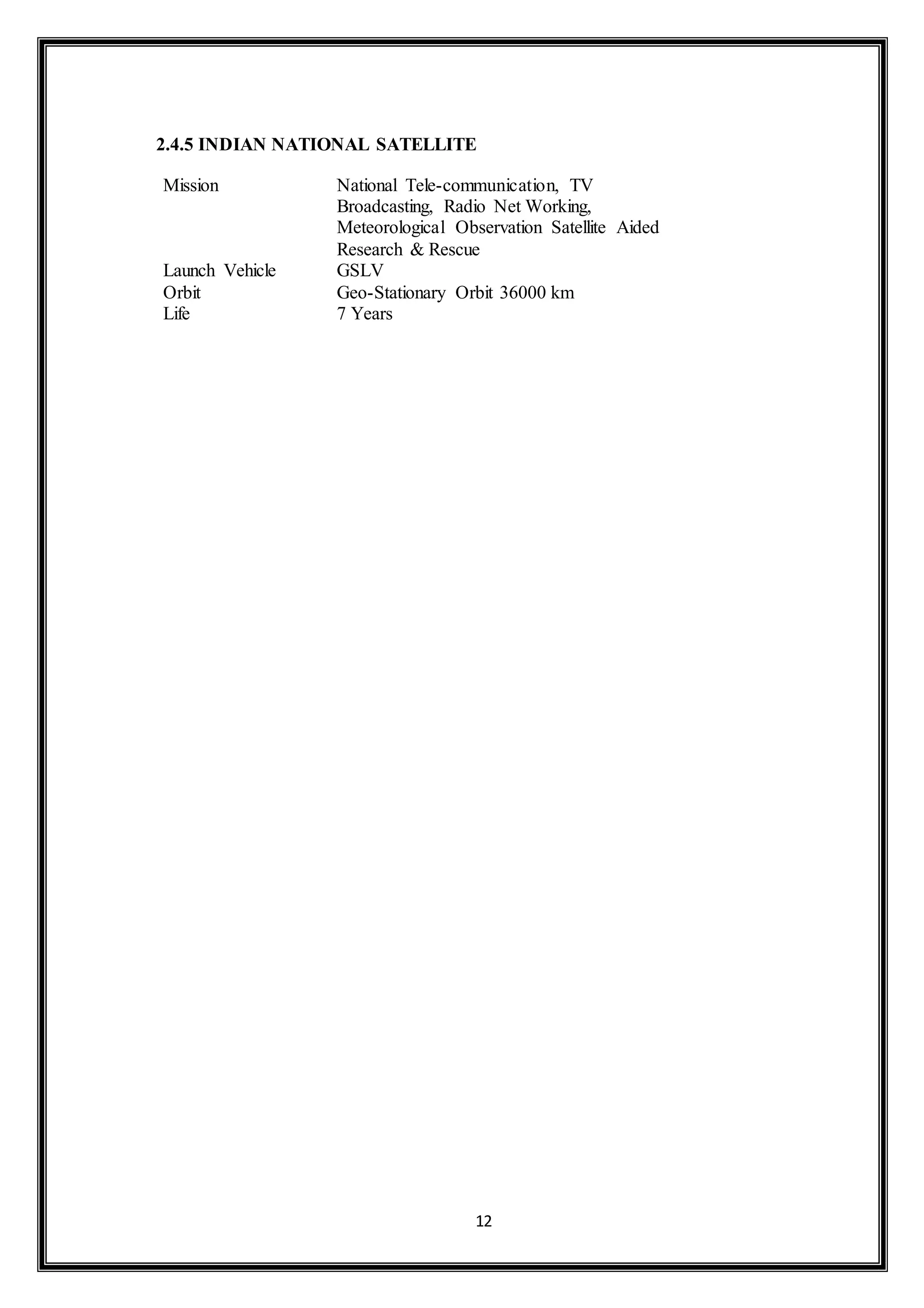 2.4.5 INDIAN NATIONAL SATELLITE 
Mission National Tele-communication, TV 
Broadcasting, Radio Net Working, 
Meteorological Observation Satellite Aided 
Research & Rescue 
Launch Vehicle GSLV 
Orbit Geo-Stationary Orbit 36000 km 
Life 7 Years 
12 
 