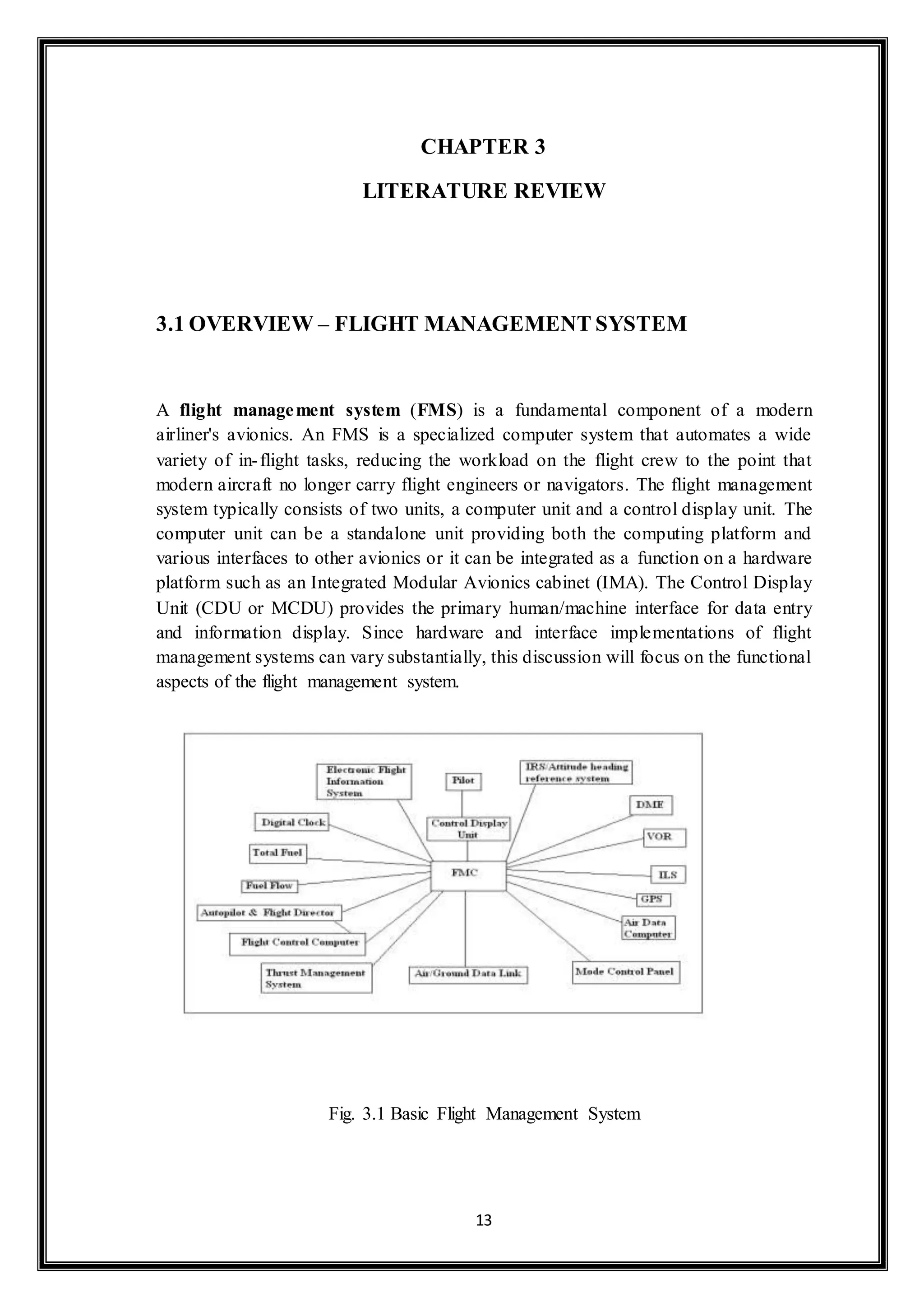 CHAPTER 3 
LITERATURE REVIEW 
3.1 OVERVIEW – FLIGHT MANAGEMENT SYSTEM 
A flight management system (FMS) is a fundamental component of a modern 
airliner's avionics. An FMS is a specialized computer system that automates a wide 
variety of in- flight tasks, reducing the workload on the flight crew to the point that 
modern aircraft no longer carry flight engineers or navigators. The flight management 
system typically consists of two units, a computer unit and a control display unit. The 
computer unit can be a standalone unit providing both the computing platform and 
various interfaces to other avionics or it can be integrated as a function on a hardware 
platform such as an Integrated Modular Avionics cabinet (IMA). The Control Display 
Unit (CDU or MCDU) provides the primary human/machine interface for data entry 
and information display. Since hardware and interface implementations of flight 
management systems can vary substantially, this discussion will focus on the functional 
aspects of the flight management system. 
Fig. 3.1 Basic Flight Management System 
13 
 