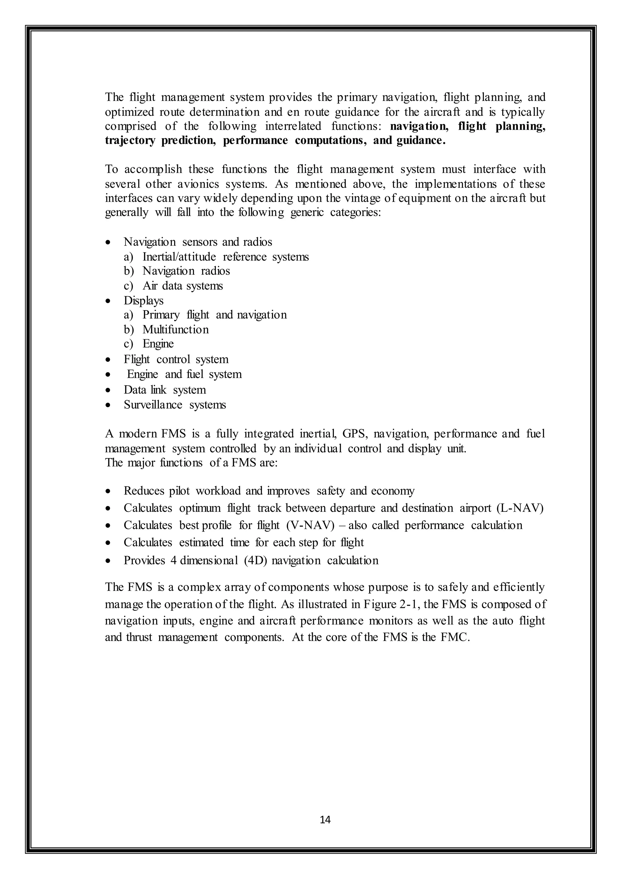 The flight management system provides the primary navigation, flight planning, and 
optimized route determination and en route guidance for the aircraft and is typically 
comprised of the following interrelated functions: navigation, flight planning, 
trajectory prediction, performance computations, and guidance. 
To accomplish these functions the flight management system must interface with 
several other avionics systems. As mentioned above, the implementations of these 
interfaces can vary widely depending upon the vintage of equipment on the aircraft but 
generally will fall into the following generic categories: 
14 
 Navigation sensors and radios 
a) Inertial/attitude reference systems 
b) Navigation radios 
c) Air data systems 
 Displays 
a) Primary flight and navigation 
b) Multifunction 
c) Engine 
 Flight control system 
 Engine and fuel system 
 Data link system 
 Surveillance systems 
A modern FMS is a fully integrated inertial, GPS, navigation, performance and fuel 
management system controlled by an individual control and display unit. 
The major functions of a FMS are: 
 Reduces pilot workload and improves safety and economy 
 Calculates optimum flight track between departure and destination airport (L-NAV) 
 Calculates best profile for flight (V-NAV) – also called performance calculation 
 Calculates estimated time for each step for flight 
 Provides 4 dimensional (4D) navigation calculation 
The FMS is a complex array of components whose purpose is to safely and efficiently 
manage the operation of the flight. As illustrated in Figure 2-1, the FMS is composed of 
navigation inputs, engine and aircraft performance monitors as well as the auto flight 
and thrust management components. At the core of the FMS is the FMC. 
 