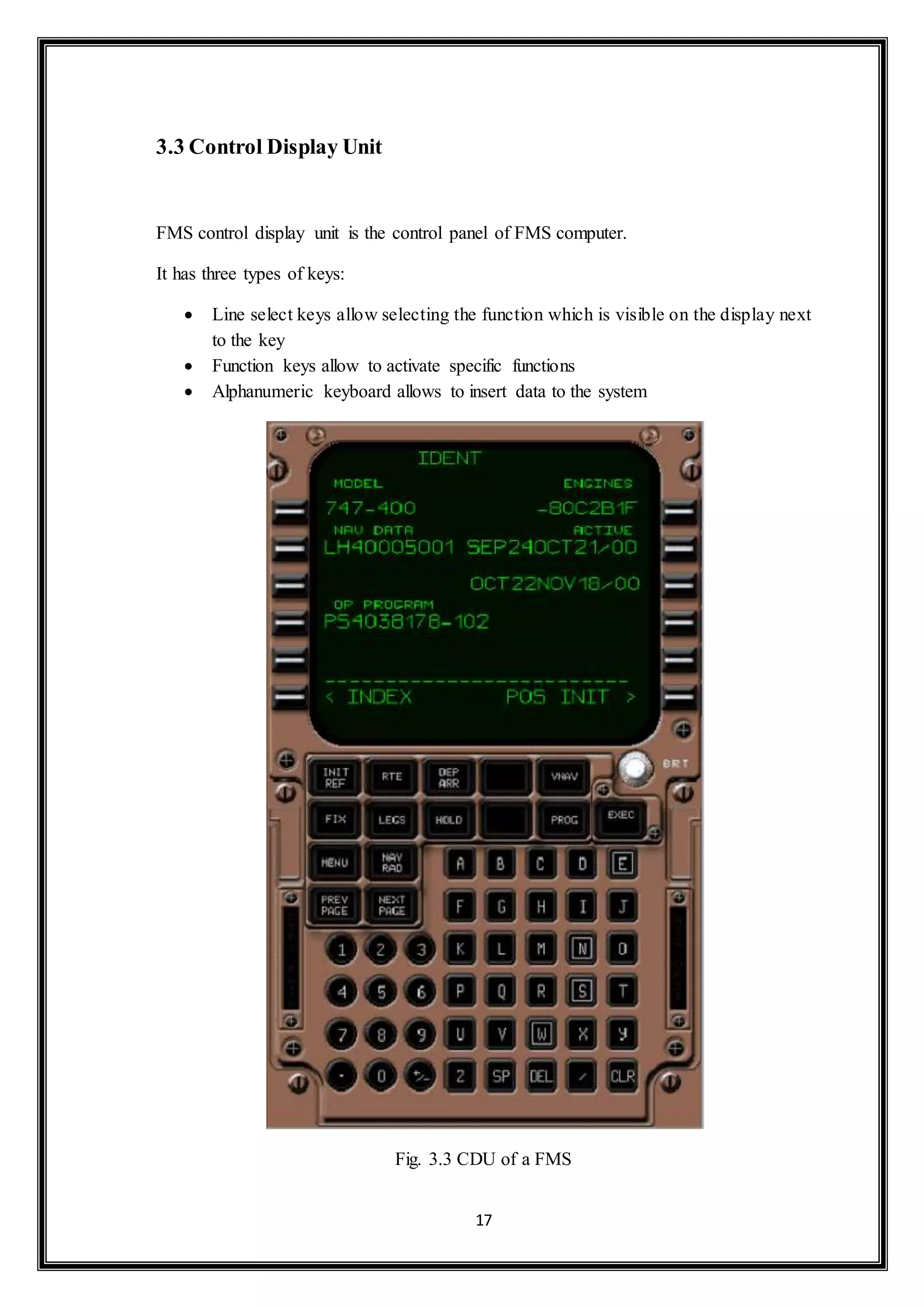 17 
3.3 Control Display Unit 
FMS control display unit is the control panel of FMS computer. 
It has three types of keys: 
 Line select keys allow selecting the function which is visible on the display next 
to the key 
 Function keys allow to activate specific functions 
 Alphanumeric keyboard allows to insert data to the system 
Fig. 3.3 CDU of a FMS 
 