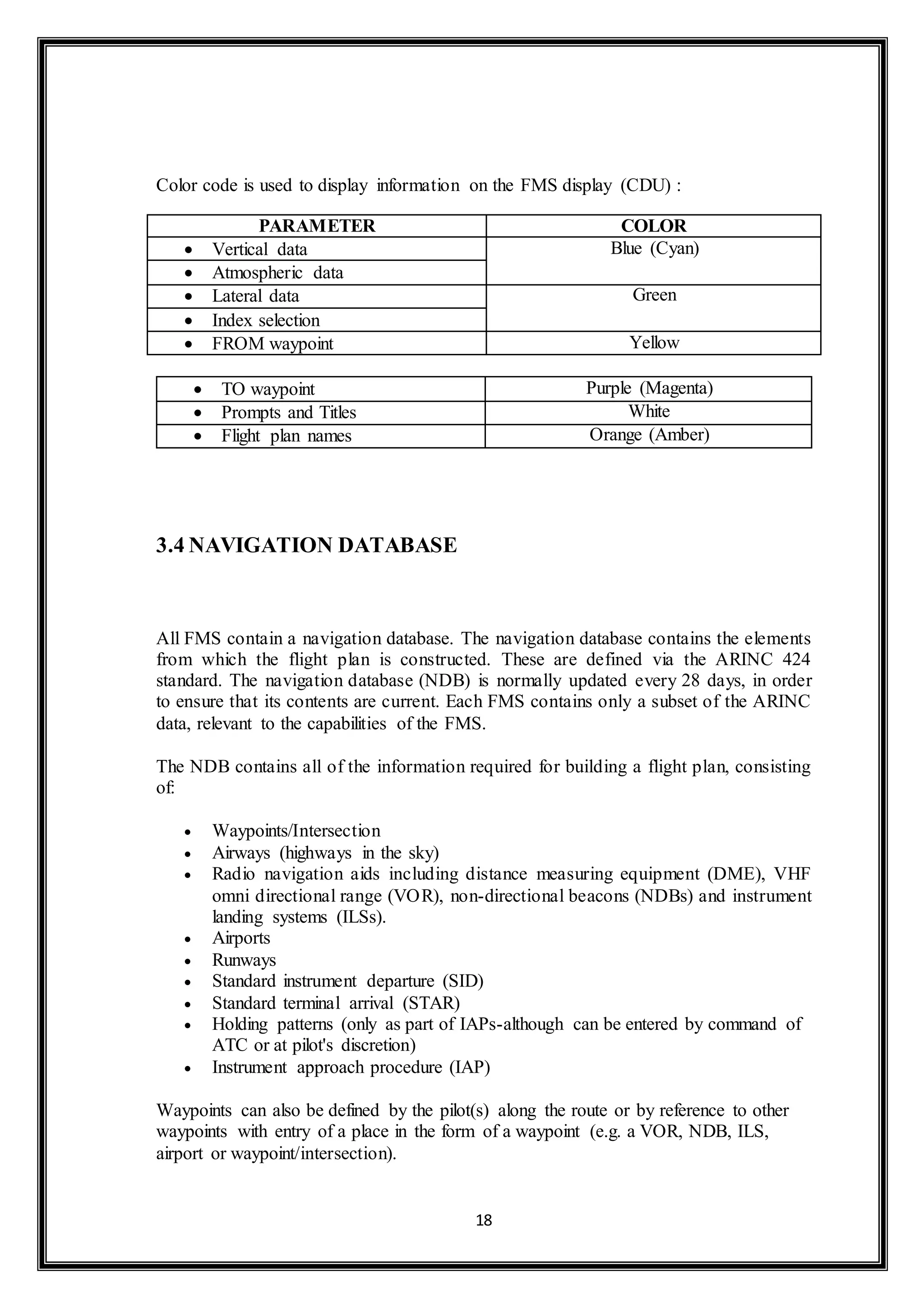 Color code is used to display information on the FMS display (CDU) : 
PARAMETER COLOR 
 Vertical data Blue (Cyan) 
 Atmospheric data 
 Lateral data Green 
 Index selection 
 FROM waypoint Yellow 
 TO waypoint Purple (Magenta) 
 Prompts and Titles White 
 Flight plan names Orange (Amber) 
18 
3.4 NAVIGATION DATABASE 
All FMS contain a navigation database. The navigation database contains the elements 
from which the flight plan is constructed. These are defined via the ARINC 424 
standard. The navigation database (NDB) is normally updated every 28 days, in order 
to ensure that its contents are current. Each FMS contains only a subset of the ARINC 
data, relevant to the capabilities of the FMS. 
The NDB contains all of the information required for building a flight plan, consisting 
of: 
 Waypoints/Intersection 
 Airways (highways in the sky) 
 Radio navigation aids including distance measuring equipment (DME), VHF 
omni directional range (VOR), non-directional beacons (NDBs) and instrument 
landing systems (ILSs). 
 Airports 
 Runways 
 Standard instrument departure (SID) 
 Standard terminal arrival (STAR) 
 Holding patterns (only as part of IAPs-although can be entered by command of 
ATC or at pilot's discretion) 
 Instrument approach procedure (IAP) 
Waypoints can also be defined by the pilot(s) along the route or by reference to other 
waypoints with entry of a place in the form of a waypoint (e.g. a VOR, NDB, ILS, 
airport or waypoint/intersection). 
 