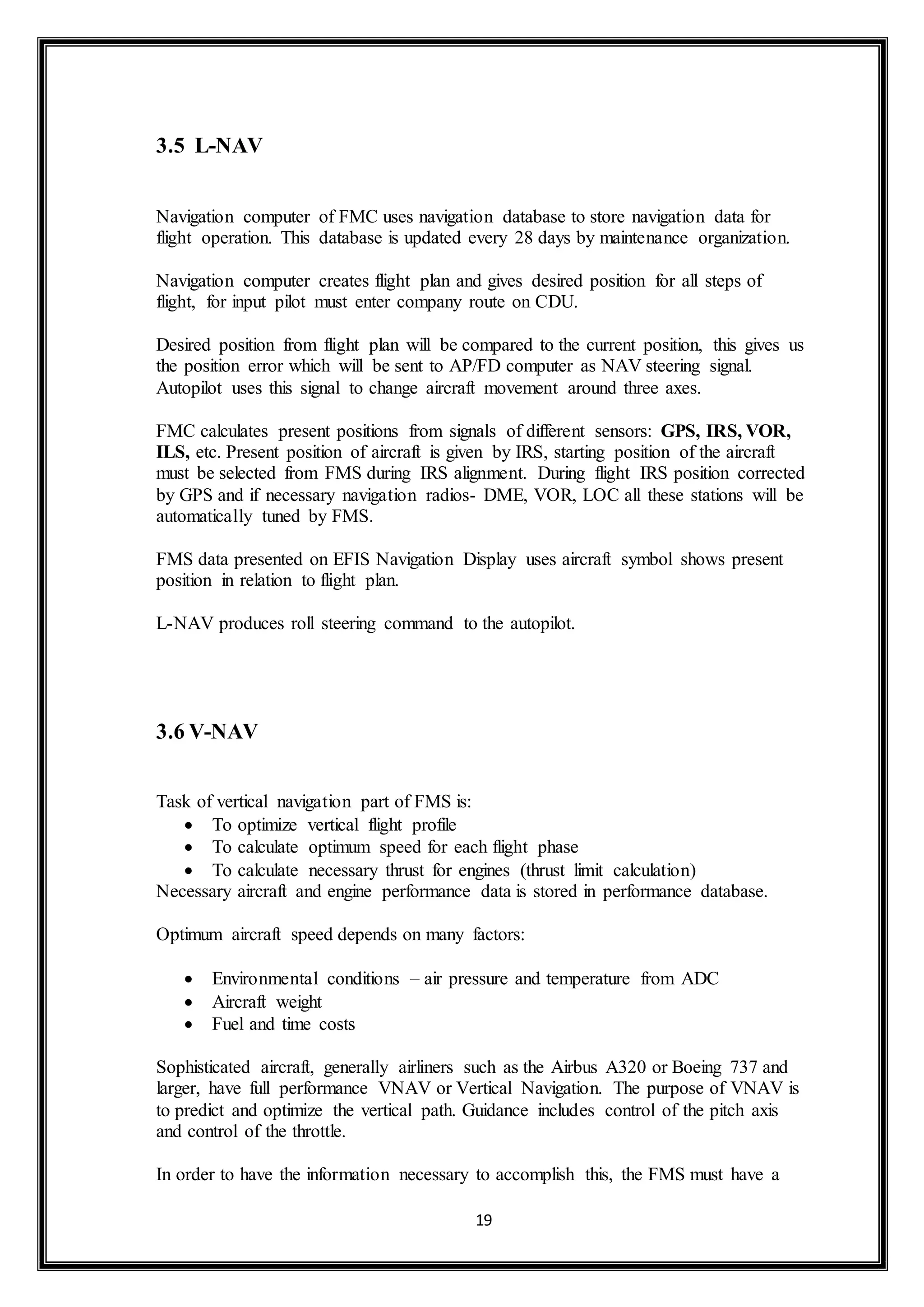 19 
3.5 L-NAV 
Navigation computer of FMC uses navigation database to store navigation data for 
flight operation. This database is updated every 28 days by maintenance organization. 
Navigation computer creates flight plan and gives desired position for all steps of 
flight, for input pilot must enter company route on CDU. 
Desired position from flight plan will be compared to the current position, this gives us 
the position error which will be sent to AP/FD computer as NAV steering signal. 
Autopilot uses this signal to change aircraft movement around three axes. 
FMC calculates present positions from signals of different sensors: GPS, IRS, VOR, 
ILS, etc. Present position of aircraft is given by IRS, starting position of the aircraft 
must be selected from FMS during IRS alignment. During flight IRS position corrected 
by GPS and if necessary navigation radios- DME, VOR, LOC all these stations will be 
automatically tuned by FMS. 
FMS data presented on EFIS Navigation Display uses aircraft symbol shows present 
position in relation to flight plan. 
L-NAV produces roll steering command to the autopilot. 
3.6 V-NAV 
Task of vertical navigation part of FMS is: 
 To optimize vertical flight profile 
 To calculate optimum speed for each flight phase 
 To calculate necessary thrust for engines (thrust limit calculation) 
Necessary aircraft and engine performance data is stored in performance database. 
Optimum aircraft speed depends on many factors: 
 Environmental conditions – air pressure and temperature from ADC 
 Aircraft weight 
 Fuel and time costs 
Sophisticated aircraft, generally airliners such as the Airbus A320 or Boeing 737 and 
larger, have full performance VNAV or Vertical Navigation. The purpose of VNAV is 
to predict and optimize the vertical path. Guidance includes control of the pitch axis 
and control of the throttle. 
In order to have the information necessary to accomplish this, the FMS must have a 
 