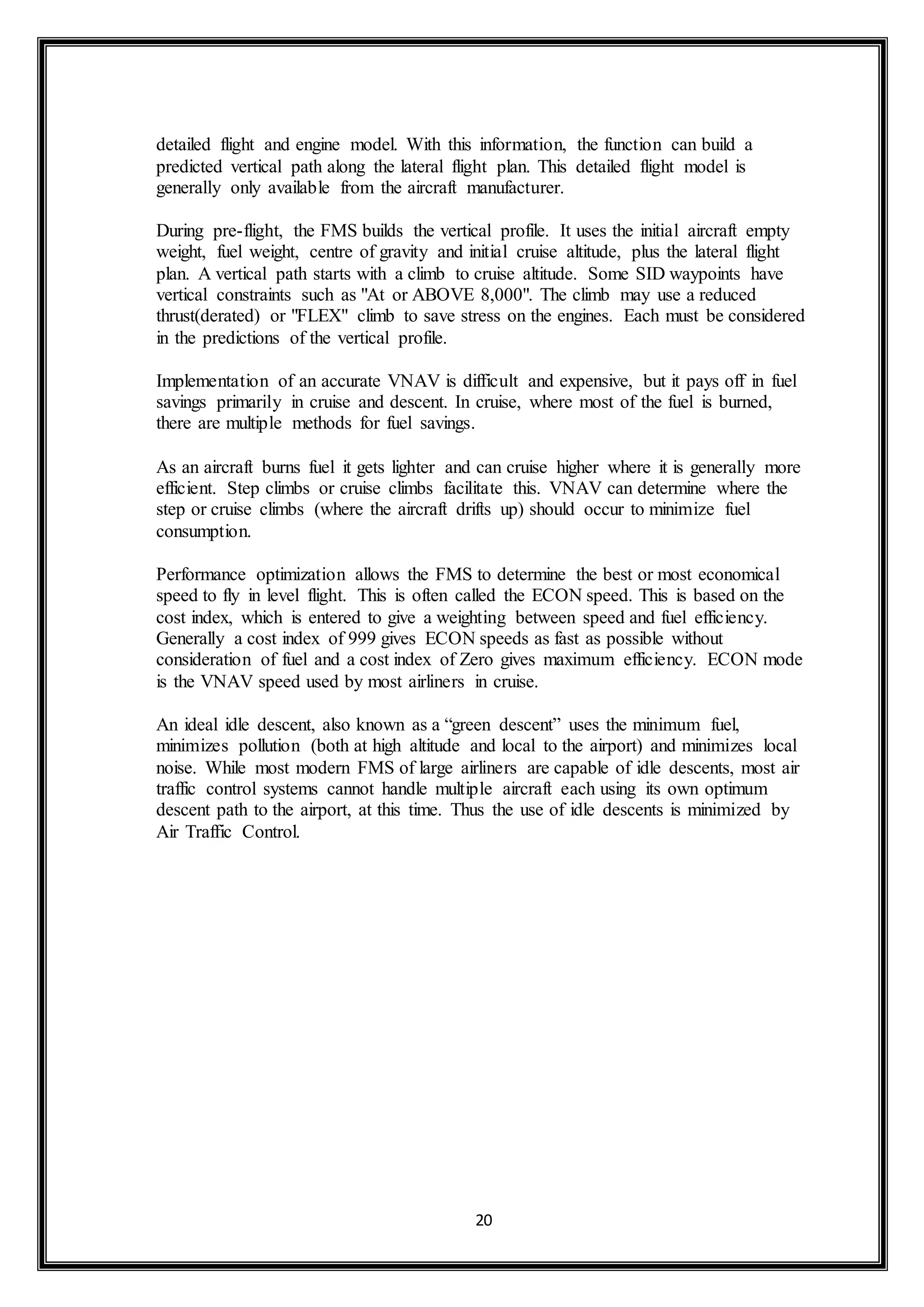 detailed flight and engine model. With this information, the function can build a 
predicted vertical path along the lateral flight plan. This detailed flight model is 
generally only available from the aircraft manufacturer. 
During pre-flight, the FMS builds the vertical profile. It uses the initial aircraft empty 
weight, fuel weight, centre of gravity and initial cruise altitude, plus the lateral flight 
plan. A vertical path starts with a climb to cruise altitude. Some SID waypoints have 
vertical constraints such as "At or ABOVE 8,000". The climb may use a reduced 
thrust(derated) or "FLEX" climb to save stress on the engines. Each must be considered 
in the predictions of the vertical profile. 
Implementation of an accurate VNAV is difficult and expensive, but it pays off in fuel 
savings primarily in cruise and descent. In cruise, where most of the fuel is burned, 
there are multiple methods for fuel savings. 
As an aircraft burns fuel it gets lighter and can cruise higher where it is generally more 
efficient. Step climbs or cruise climbs facilitate this. VNAV can determine where the 
step or cruise climbs (where the aircraft drifts up) should occur to minimize fuel 
consumption. 
Performance optimization allows the FMS to determine the best or most economical 
speed to fly in level flight. This is often called the ECON speed. This is based on the 
cost index, which is entered to give a weighting between speed and fuel efficiency. 
Generally a cost index of 999 gives ECON speeds as fast as possible without 
consideration of fuel and a cost index of Zero gives maximum efficiency. ECON mode 
is the VNAV speed used by most airliners in cruise. 
An ideal idle descent, also known as a “green descent” uses the minimum fuel, 
minimizes pollution (both at high altitude and local to the airport) and minimizes local 
noise. While most modern FMS of large airliners are capable of idle descents, most air 
traffic control systems cannot handle multiple aircraft each using its own optimum 
descent path to the airport, at this time. Thus the use of idle descents is minimized by 
Air Traffic Control. 
20 
 