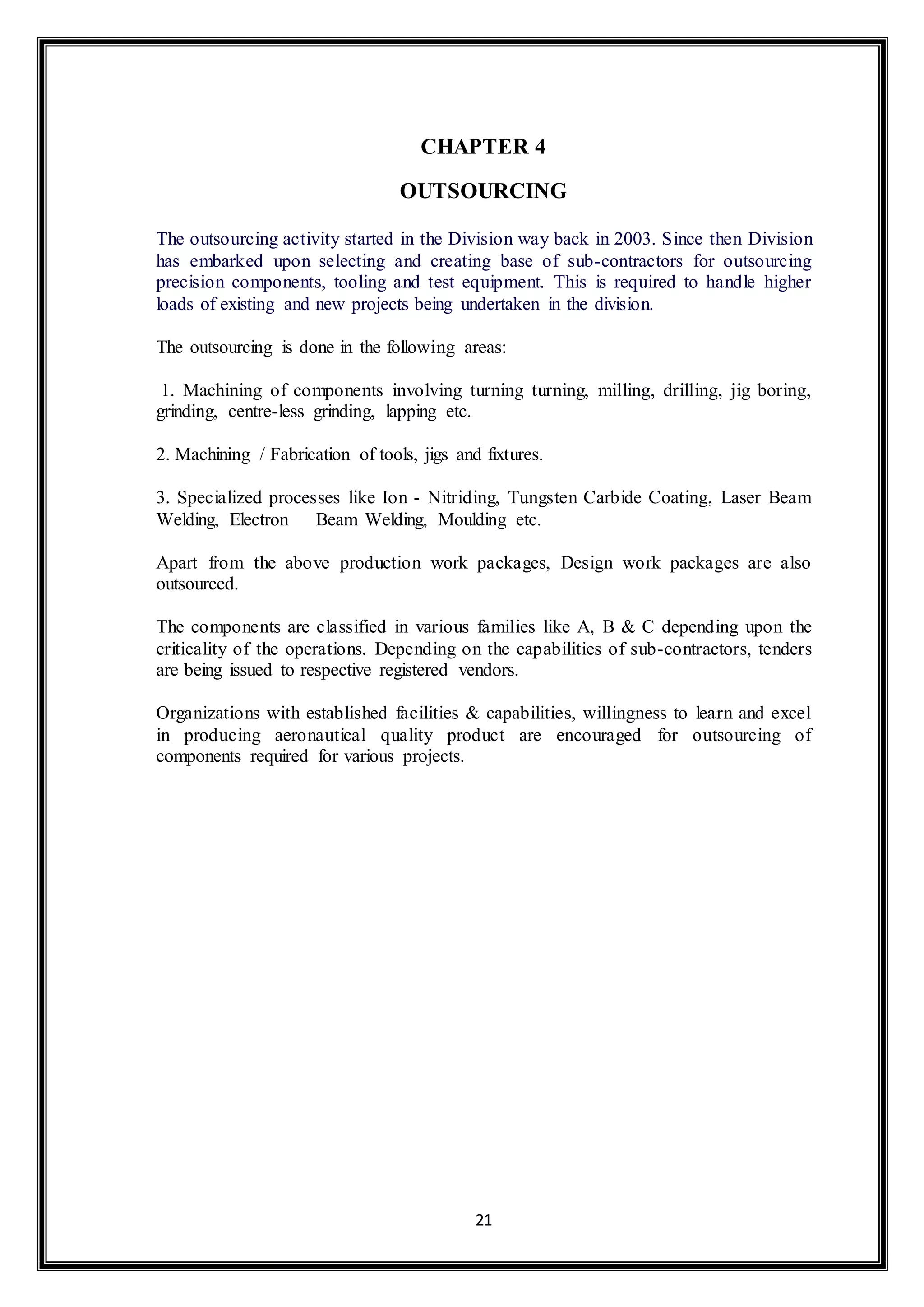 CHAPTER 4 
OUTSOURCING 
The outsourcing activity started in the Division way back in 2003. Since then Division 
has embarked upon selecting and creating base of sub-contractors for outsourcing 
precision components, tooling and test equipment. This is required to handle higher 
loads of existing and new projects being undertaken in the division. 
The outsourcing is done in the following areas: 
1. Machining of components involving turning turning, milling, drilling, jig boring, 
grinding, centre-less grinding, lapping etc. 
2. Machining / Fabrication of tools, jigs and fixtures. 
3. Specialized processes like Ion - Nitriding, Tungsten Carbide Coating, Laser Beam 
Welding, Electron Beam Welding, Moulding etc. 
Apart from the above production work packages, Design work packages are also 
outsourced. 
The components are classified in various families like A, B & C depending upon the 
criticality of the operations. Depending on the capabilities of sub-contractors, tenders 
are being issued to respective registered vendors. 
Organizations with established facilities & capabilities, willingness to learn and excel 
in producing aeronautical quality product are encouraged for outsourcing of 
components required for various projects. 
21 
 