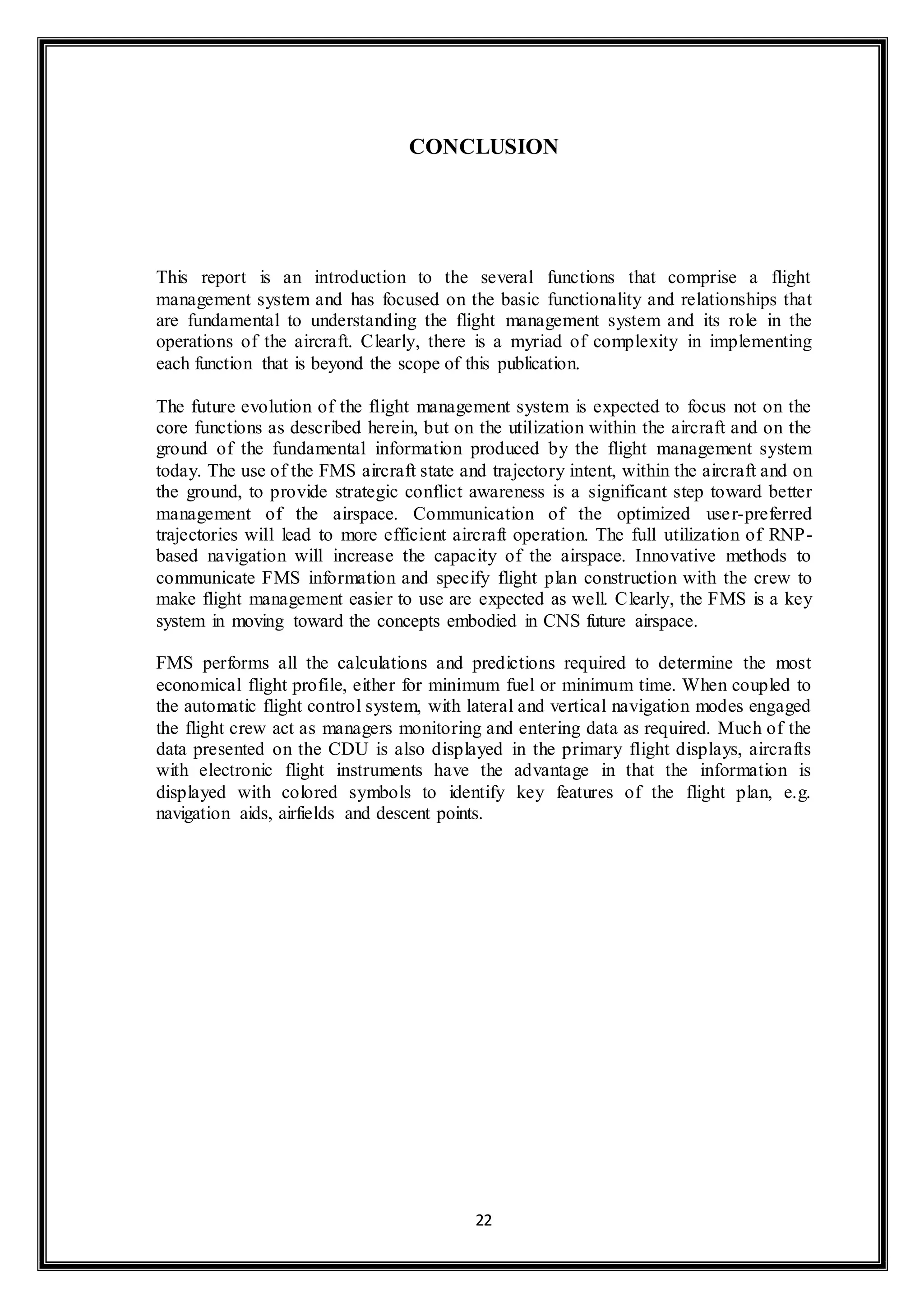 CONCLUSION 
This report is an introduction to the several functions that comprise a flight 
management system and has focused on the basic functionality and relationships that 
are fundamental to understanding the flight management system and its role in the 
operations of the aircraft. Clearly, there is a myriad of complexity in implementing 
each function that is beyond the scope of this publication. 
The future evolution of the flight management system is expected to focus not on the 
core functions as described herein, but on the utilization within the aircraft and on the 
ground of the fundamental information produced by the flight management system 
today. The use of the FMS aircraft state and trajectory intent, within the aircraft and on 
the ground, to provide strategic conflict awareness is a significant step toward better 
management of the airspace. Communication of the optimized user-preferred 
trajectories will lead to more efficient aircraft operation. The full utilization of RNP-based 
navigation will increase the capacity of the airspace. Innovative methods to 
communicate FMS information and specify flight plan construction with the crew to 
make flight management easier to use are expected as well. Clearly, the FMS is a key 
system in moving toward the concepts embodied in CNS future airspace. 
FMS performs all the calculations and predictions required to determine the most 
economical flight profile, either for minimum fuel or minimum time. When coupled to 
the automatic flight control system, with lateral and vertical navigation modes engaged 
the flight crew act as managers monitoring and entering data as required. Much of the 
data presented on the CDU is also displayed in the primary flight displays, aircrafts 
with electronic flight instruments have the advantage in that the information is 
displayed with colored symbols to identify key features of the flight plan, e.g. 
navigation aids, airfields and descent points. 
22 
