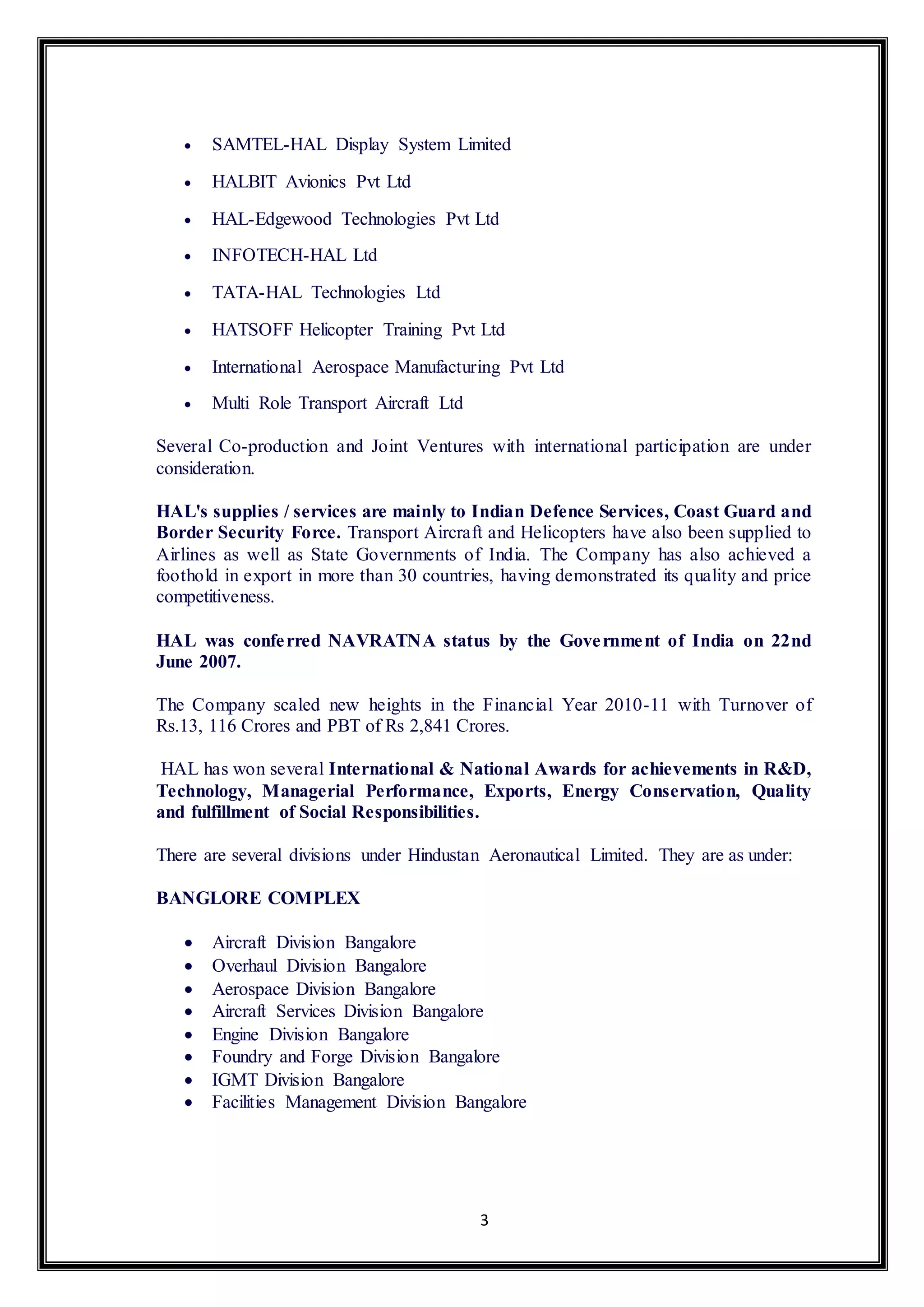  SAMTEL-HAL Display System Limited 
3 
 HALBIT Avionics Pvt Ltd 
 HAL-Edgewood Technologies Pvt Ltd 
 INFOTECH-HAL Ltd 
 TATA-HAL Technologies Ltd 
 HATSOFF Helicopter Training Pvt Ltd 
 International Aerospace Manufacturing Pvt Ltd 
 Multi Role Transport Aircraft Ltd 
Several Co-production and Joint Ventures with international participation are under 
consideration. 
HAL's supplies / services are mainly to Indian Defence Services, Coast Guard and 
Border Security Force. Transport Aircraft and Helicopters have also been supplied to 
Airlines as well as State Governments of India. The Company has also achieved a 
foothold in export in more than 30 countries, having demonstrated its quality and price 
competitiveness. 
HAL was confe rred NAVRATNA status by the Government of India on 22nd 
June 2007. 
The Company scaled new heights in the Financial Year 2010-11 with Turnover of 
Rs.13, 116 Crores and PBT of Rs 2,841 Crores. 
HAL has won several International & National Awards for achievements in R&D, 
Technology, Managerial Performance, Exports, Energy Conservation, Quality 
and fulfillment of Social Responsibilities. 
There are several divisions under Hindustan Aeronautical Limited. They are as under: 
BANGLORE COMPLEX 
 Aircraft Division Bangalore 
 Overhaul Division Bangalore 
 Aerospace Division Bangalore 
 Aircraft Services Division Bangalore 
 Engine Division Bangalore 
 Foundry and Forge Division Bangalore 
 IGMT Division Bangalore 
 Facilities Management Division Bangalore 
 