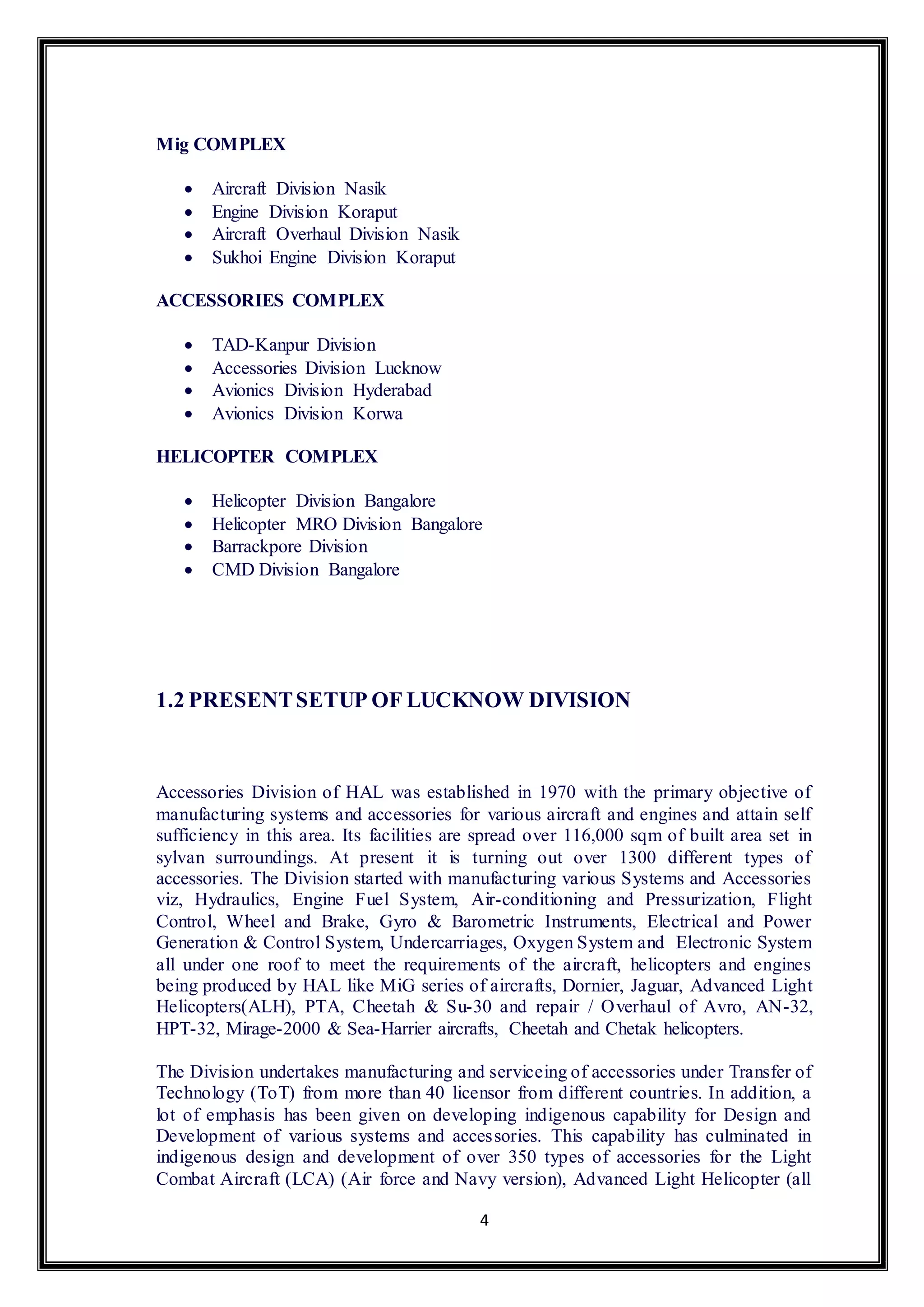 4 
Mig COMPLEX 
 Aircraft Division Nasik 
 Engine Division Koraput 
 Aircraft Overhaul Division Nasik 
 Sukhoi Engine Division Koraput 
ACCESSORIES COMPLEX 
 TAD-Kanpur Division 
 Accessories Division Lucknow 
 Avionics Division Hyderabad 
 Avionics Division Korwa 
HELICOPTER COMPLEX 
 Helicopter Division Bangalore 
 Helicopter MRO Division Bangalore 
 Barrackpore Division 
 CMD Division Bangalore 
1.2 PRESENT SETUP OF LUCKNOW DIVISION 
Accessories Division of HAL was established in 1970 with the primary objective of 
manufacturing systems and accessories for various aircraft and engines and attain self 
sufficiency in this area. Its facilities are spread over 116,000 sqm of built area set in 
sylvan surroundings. At present it is turning out over 1300 different types of 
accessories. The Division started with manufacturing various Systems and Accessories 
viz, Hydraulics, Engine Fuel System, Air-conditioning and Pressurization, Flight 
Control, Wheel and Brake, Gyro & Barometric Instruments, Electrical and Power 
Generation & Control System, Undercarriages, Oxygen System and Electronic System 
all under one roof to meet the requirements of the aircraft, helicopters and engines 
being produced by HAL like MiG series of aircrafts, Dornier, Jaguar, Advanced Light 
Helicopters(ALH), PTA, Cheetah & Su-30 and repair / Overhaul of Avro, AN-32, 
HPT-32, Mirage-2000 & Sea-Harrier aircrafts, Cheetah and Chetak helicopters. 
The Division undertakes manufacturing and serviceing of accessories under Transfer of 
Technology (ToT) from more than 40 licensor from different countries. In addition, a 
lot of emphasis has been given on developing indigenous capability for Design and 
Development of various systems and accessories. This capability has culminated in 
indigenous design and development of over 350 types of accessories for the Light 
Combat Aircraft (LCA) (Air force and Navy version), Advanced Light Helicopter (all 
 