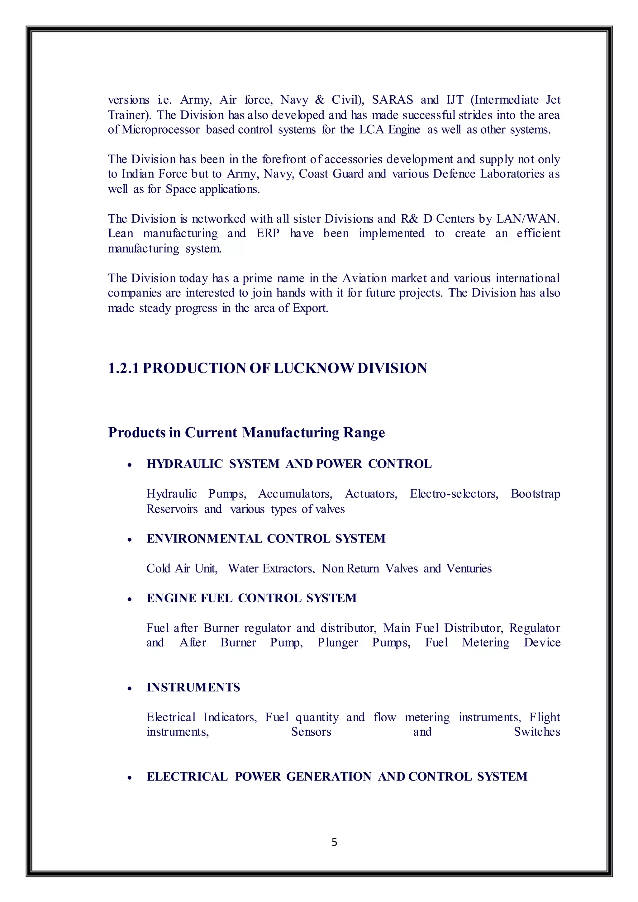 versions i.e. Army, Air force, Navy & Civil), SARAS and IJT (Intermediate Jet 
Trainer). The Division has also developed and has made successful strides into the area 
of Microprocessor based control systems for the LCA Engine as well as other systems. 
The Division has been in the forefront of accessories development and supply not only 
to Indian Force but to Army, Navy, Coast Guard and various Defence Laboratories as 
well as for Space applications. 
The Division is networked with all sister Divisions and R& D Centers by LAN/WAN. 
Lean manufacturing and ERP have been implemented to create an efficient 
manufacturing system. 
The Division today has a prime name in the Aviation market and various international 
companies are interested to join hands with it for future projects. The Division has also 
made steady progress in the area of Export. 
1.2.1 PRODUCTION OF LUCKNOW DIVISION 
Products in Current Manufacturing Range 
 HYDRAULIC SYSTEM AND POWER CONTROL 
Hydraulic Pumps, Accumulators, Actuators, Electro-selectors, Bootstrap 
Reservoirs and various types of valves 
 ENVIRONMENTAL CONTROL SYSTEM 
Cold Air Unit, Water Extractors, Non Return Valves and Venturies 
 ENGINE FUEL CONTROL SYSTEM 
Fuel after Burner regulator and distributor, Main Fuel Distributor, Regulator 
and After Burner Pump, Plunger Pumps, Fuel Metering Device 
5 
 INSTRUMENTS 
Electrical Indicators, Fuel quantity and flow metering instruments, Flight 
instruments, Sensors and Switches 
 ELECTRICAL POWER GENERATION AND CONTROL SYSTEM 
 