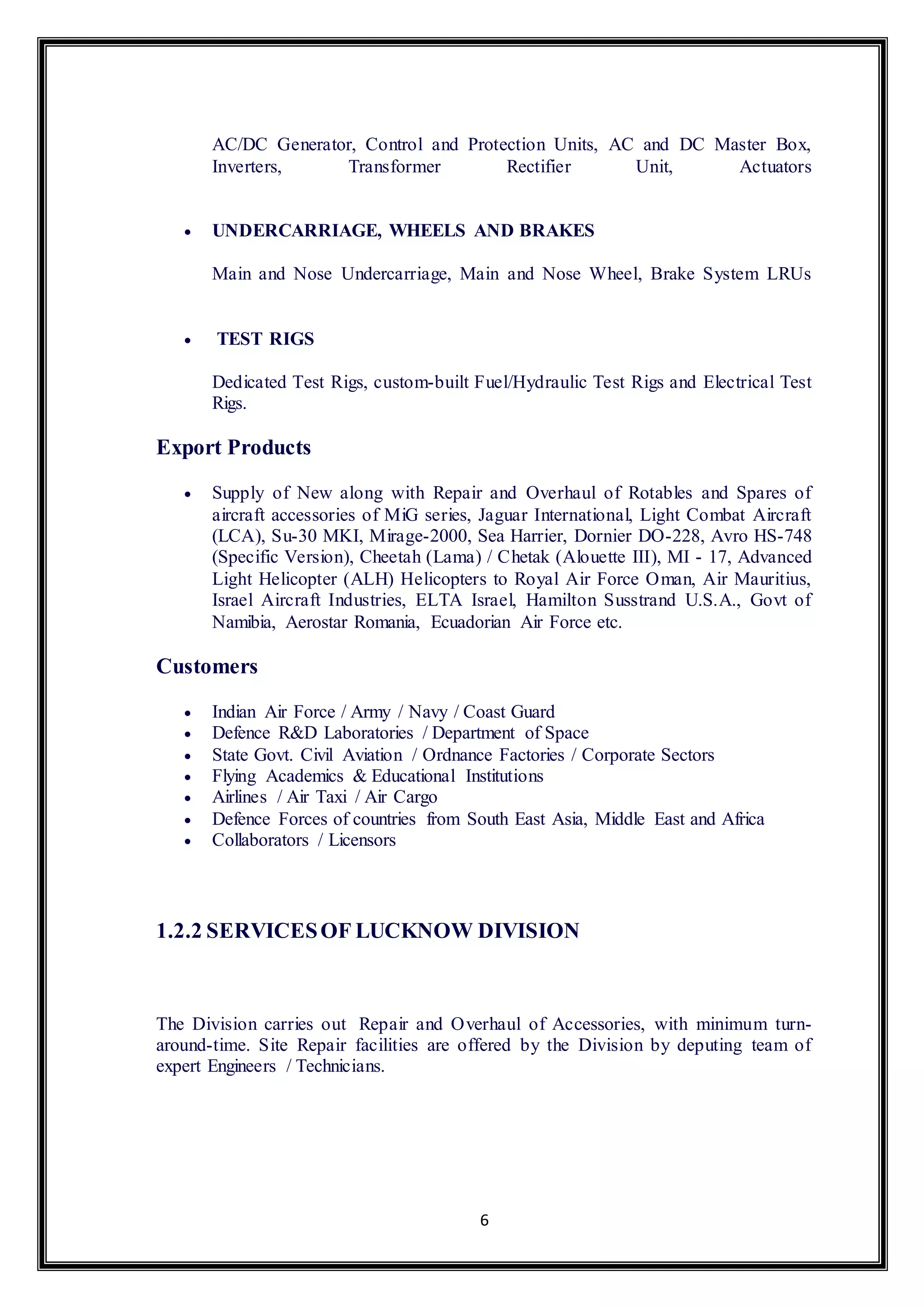 AC/DC Generator, Control and Protection Units, AC and DC Master Box, 
Inverters, Transformer Rectifier Unit, Actuators 
 UNDERCARRIAGE, WHEELS AND BRAKES 
Main and Nose Undercarriage, Main and Nose Wheel, Brake System LRUs 
6 
 TEST RIGS 
Dedicated Test Rigs, custom-built Fuel/Hydraulic Test Rigs and Electrical Test 
Rigs. 
Export Products 
 Supply of New along with Repair and Overhaul of Rotables and Spares of 
aircraft accessories of MiG series, Jaguar International, Light Combat Aircraft 
(LCA), Su-30 MKI, Mirage-2000, Sea Harrier, Dornier DO-228, Avro HS-748 
(Specific Version), Cheetah (Lama) / Chetak (Alouette III), MI - 17, Advanced 
Light Helicopter (ALH) Helicopters to Royal Air Force Oman, Air Mauritius, 
Israel Aircraft Industries, ELTA Israel, Hamilton Susstrand U.S.A., Govt of 
Namibia, Aerostar Romania, Ecuadorian Air Force etc. 
Customers 
 Indian Air Force / Army / Navy / Coast Guard 
 Defence R&D Laboratories / Department of Space 
 State Govt. Civil Aviation / Ordnance Factories / Corporate Sectors 
 Flying Academics & Educational Institutions 
 Airlines / Air Taxi / Air Cargo 
 Defence Forces of countries from South East Asia, Middle East and Africa 
 Collaborators / Licensors 
1.2.2 SERVICES OF LUCKNOW DIVISION 
The Division carries out Repair and Overhaul of Accessories, with minimum turn-around- 
time. Site Repair facilities are offered by the Division by deputing team of 
expert Engineers / Technicians. 
 