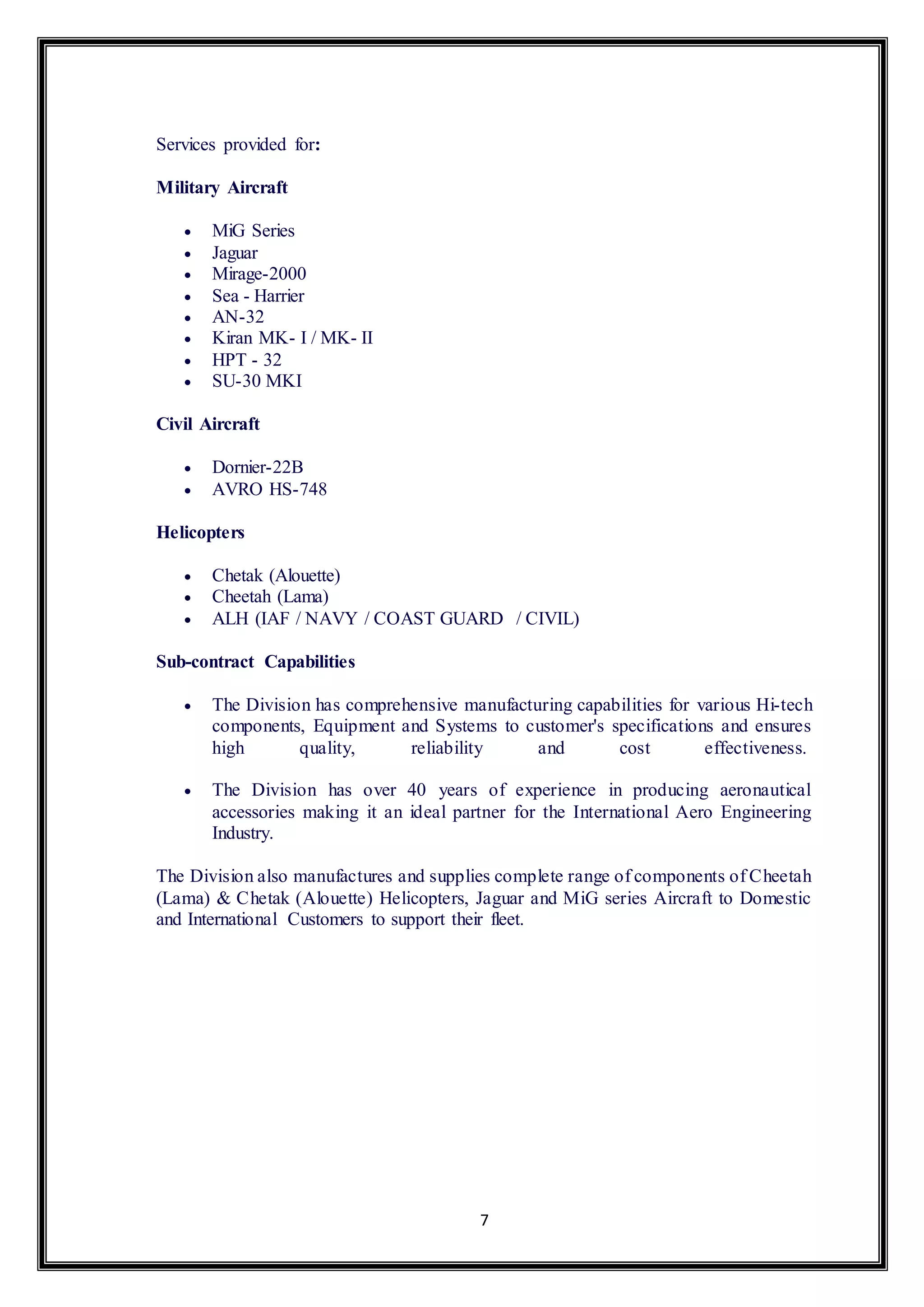 7 
Services provided for: 
Military Aircraft 
 MiG Series 
 Jaguar 
 Mirage-2000 
 Sea - Harrier 
 AN-32 
 Kiran MK- I / MK- II 
 HPT - 32 
 SU-30 MKI 
Civil Aircraft 
 Dornier-22B 
 AVRO HS-748 
Helicopters 
 Chetak (Alouette) 
 Cheetah (Lama) 
 ALH (IAF / NAVY / COAST GUARD / CIVIL) 
Sub-contract Capabilities 
 The Division has comprehensive manufacturing capabilities for various Hi-tech 
components, Equipment and Systems to customer's specifications and ensures 
high quality, reliability and cost effectiveness. 
 The Division has over 40 years of experience in producing aeronautical 
accessories making it an ideal partner for the International Aero Engineering 
Industry. 
The Division also manufactures and supplies complete range of components of Cheetah 
(Lama) & Chetak (Alouette) Helicopters, Jaguar and MiG series Aircraft to Domestic 
and International Customers to support their fleet. 
 