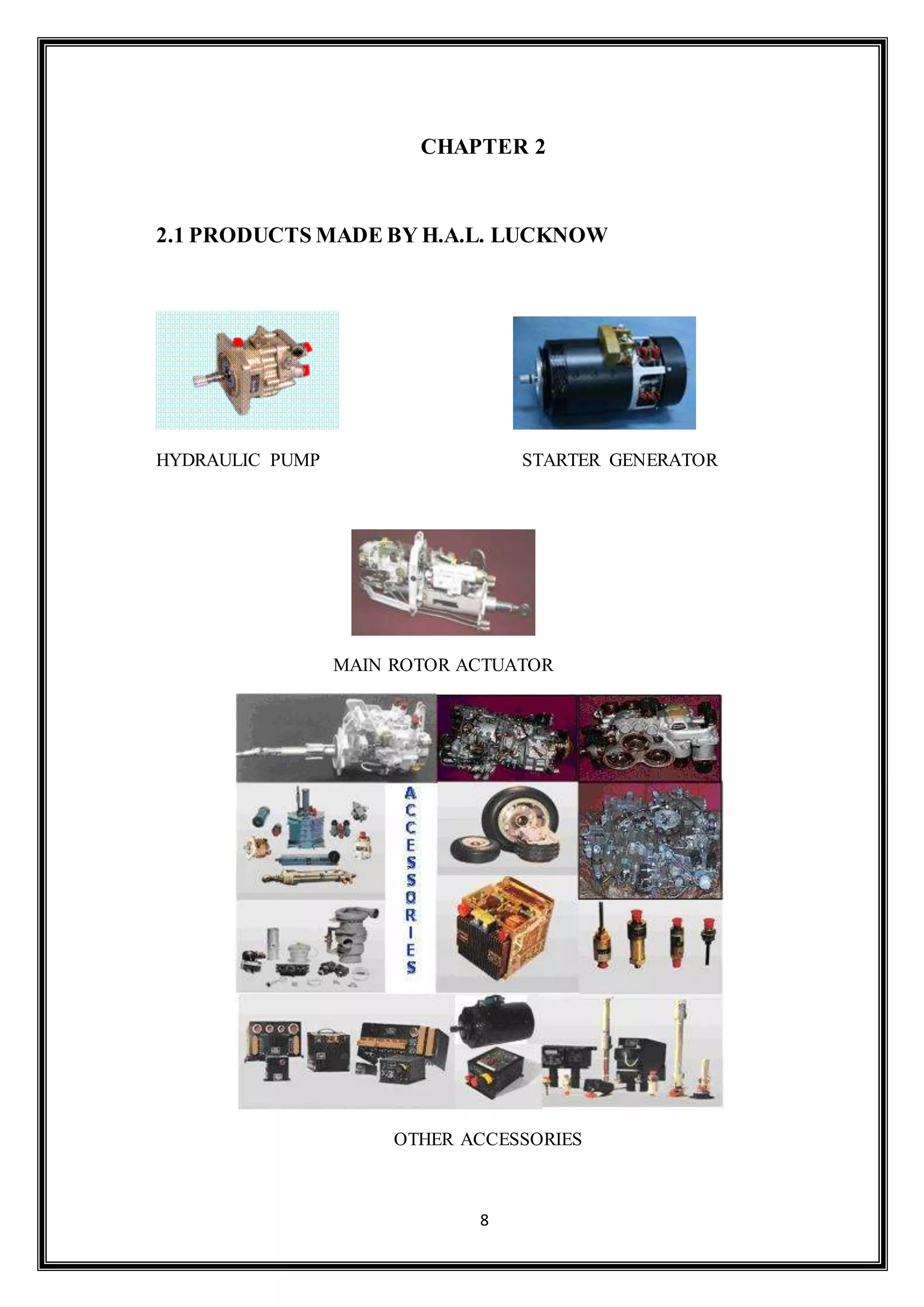 CHAPTER 2 
2.1 PRODUCTS MADE BY H.A.L. LUCKNOW 
HYDRAULIC PUMP STARTER GENERATOR 
MAIN ROTOR ACTUATOR 
OTHER ACCESSORIES 
8 
 