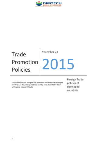 1
Trade
Promotion
Policies
November 23
2015
This report contains foreign trade promotion initiatives in 8 developed
countries. All the policies are listed country wise, described in detail
with special focus on MSMEs.
Foreign Trade
policies of
developed
countries
 