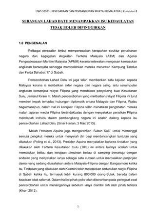 UWS 10103 : KENEGARAAN DAN PEMBANGUNAN MUKTAHIR MALAYSIA | Kumpulan 8
1
SERANGAN LAHAD DATU MENAMPAKKAN ISU KEDAULATAN
TIDAK BOLEH DIPINGGIRKAN
1.0 PENGENALAN
Pelbagai persoalan timbul mempersoalkan kerapuhan struktur pertahanan
negara dan kegagalan Angkatan Tentera Malaysia (ATM) dan Agensi
Penguatkuasaan Maritim Malaysia (APMM) kerana kelewatan mengesan kemasukan
angkatan bersenjata sehingga membolehkan mereka menawan Kampung Tanduo
dan Felda Sahabat 17 di Sabah.
Pencerobohan Lahad Datu ini juga telah memberikan satu kejutan kepada
Malaysia kerana ia melibatkan aktor negara dari negara asing, iaitu sekumpulan
angkatan bersenjata rakyat Filipina yang mendakwa penyokong kuat Kesultanan
Sulu, Jamalul Kiram III. Malah pencerobohan yang melibatkan rakyat Filipina ini turut
memberi impak terhadap hubungan diplomatik antara Malaysia dan Filipina. Walau
bagaimanapun, dalam hal ini kerajaan Filipina telah menafikan penglibatan mereka
malah laporan media Filipina bertindakbalas dengan menyatakan perisikan Filipina
mendapati individu dalam pembangkang negara ini adalah dalang kepada isu
pencerobohan Lahad Datu (Sinar Harian, 3 Mac 2013).
Malah Presiden Aquino juga mengarahkan ‘Sultan Sulu’ untuk memanggil
semula pengikut mereka untuk menyerah diri bagi membincangkan tuntutan yang
dilakukan (Poling et al., 2013). Presiden Aquino menyatakan bahawa tindakan yang
dilakukan oleh Tentera Kesultanan Sulu (TKS) ini antara lainnya adalah untuk
memalukan beliau dan kerajaan pimpinan beliau di samping bersetuju dengan
andaian yang menyatakan ianya sebagai satu cubaan untuk merosakkan perjanjian
damai yang sedang diusahakan antara Malaysia-Filipina dengan Bangsamoro ketika
itu. Tindakan yang dilakukan oleh Kiramini telah meletakkan kedudukan rakyat Filipina
di Sabah ketika itu, termasuk lebih kurang 800,000 orang-Suluk, berada dalam
keadaan tidak selamat. Dalam hal ini pihak polis telah dikerahkan pada peringkat awal
pencerobohan untuk menanganinya sebelum ianya diambil alih oleh pihak tentera
(Khor, 2013).
 
