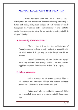 Page 10
PROJECT LOCATION’S JUSTIFICATION
Location is the prime factor which has to be considering for
starting a new business. The location should be decided by considering all
factors and making independent analysis of each variable separately
through cost benefit analysis and the location should either be near to the
market (i.e. customers) or where the raw material is easily available in
adequate quantity.
 Availability of raw material :
The raw material is an important and initial part of
Production process. It should be easily available at reasonable price
and time because it is first step of production process for any
industry.
In case of this industry the basic raw material is paper
which are available from nearby districts. Our Raw material
supplier is Luxurious Paper Products, Metoda GIDC, Rajkot.
 Labour resources:
Labour resources are the second important thing for
any industry for effectively running and achieve maximum
production. Labour should be available at least cost.
In this case 1 sales cum production manager, 1 skilled
and 1 unskilled labour required which is available from nearby
area.
 