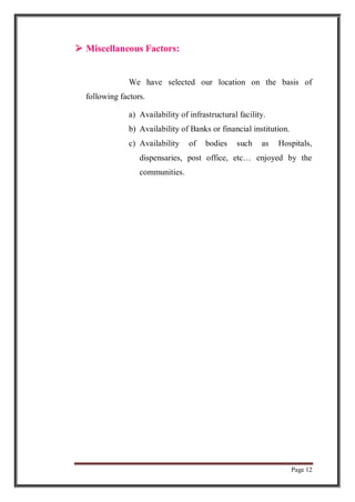 Page 12
 Miscellaneous Factors:
We have selected our location on the basis of
following factors.
a) Availability of infrastructural facility.
b) Availability of Banks or financial institution.
c) Availability of bodies such as Hospitals,
dispensaries, post office, etc… enjoyed by the
communities.
 