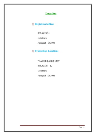 Page 13
Location
 Registered office:
367, GIDC-1,
Dolatpara,
Junagadh - 362001
 Production Location:
“RADHE PAPER CUP”
368, GIDC – 1,
Dolatpara,
Junagadh - 362001
 