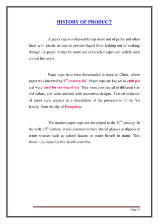 Page 15
HISTORY OF PRODUCT
A paper cup is a disposable cup made out of paper and often
lined with plastic or wax to prevent liquid from leaking out or soaking
through the paper. It may be made out of recycled paper and widely used
around the world.
Paper cups have been documented in imperial China, where
paper was invented by 2nd
century BC. Paper cups are known as chih pei
and were used for serving of tea. They were constructed in different size
and colors, and were adorned with decorative designs. Textual evidence
of paper cups appears in a description of the possessions of the Yu
family, from the city of Hangzhou.
The modern paper cups are developed in the 20th
century. In
the early 20th
century, it was common to have shared glasses or dippers at
water sources such as school faucets or water barrels in trains. This
shared use caused public health concerns.
 