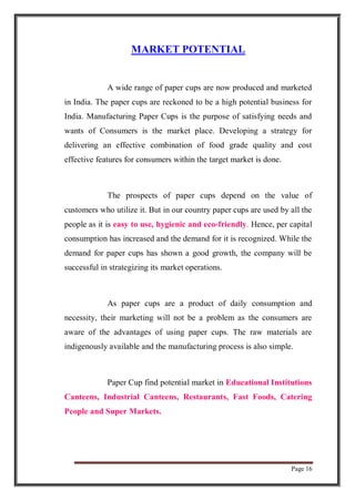 Page 16
MARKET POTENTIAL
A wide range of paper cups are now produced and marketed
in India. The paper cups are reckoned to be a high potential business for
India. Manufacturing Paper Cups is the purpose of satisfying needs and
wants of Consumers is the market place. Developing a strategy for
delivering an effective combination of food grade quality and cost
effective features for consumers within the target market is done.
The prospects of paper cups depend on the value of
customers who utilize it. But in our country paper cups are used by all the
people as it is easy to use, hygienic and eco-friendly. Hence, per capital
consumption has increased and the demand for it is recognized. While the
demand for paper cups has shown a good growth, the company will be
successful in strategizing its market operations.
As paper cups are a product of daily consumption and
necessity, their marketing will not be a problem as the consumers are
aware of the advantages of using paper cups. The raw materials are
indigenously available and the manufacturing process is also simple.
Paper Cup find potential market in Educational Institutions
Canteens, Industrial Canteens, Restaurants, Fast Foods, Catering
People and Super Markets.
 