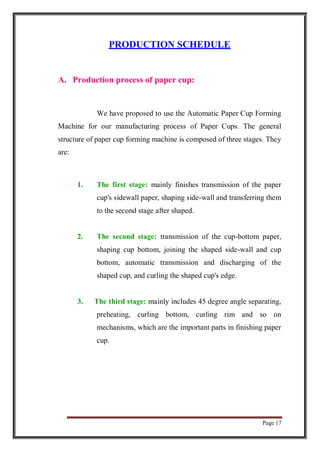 Page 17
PRODUCTION SCHEDULE
A. Production process of paper cup:
We have proposed to use the Automatic Paper Cup Forming
Machine for our manufacturing process of Paper Cups. The general
structure of paper cup forming machine is composed of three stages. They
are:
1. The first stage: mainly finishes transmission of the paper
cup's sidewall paper, shaping side-wall and transferring them
to the second stage after shaped.
2. The second stage: transmission of the cup-bottom paper,
shaping cup bottom, joining the shaped side-wall and cup
bottom, automatic transmission and discharging of the
shaped cup, and curling the shaped cup's edge.
3. The third stage: mainly includes 45 degree angle separating,
preheating, curling bottom, curling rim and so on
mechanisms, which are the important parts in finishing paper
cup.
 