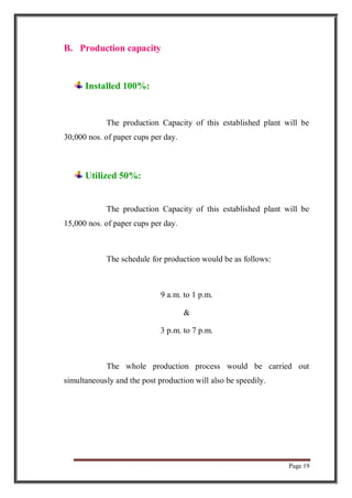 Page 19
B. Production capacity
Installed 100%:
The production Capacity of this established plant will be
30,000 nos. of paper cups per day.
Utilized 50%:
The production Capacity of this established plant will be
15,000 nos. of paper cups per day.
The schedule for production would be as follows:
9 a.m. to 1 p.m.
&
3 p.m. to 7 p.m.
The whole production process would be carried out
simultaneously and the post production will also be speedily.
 
