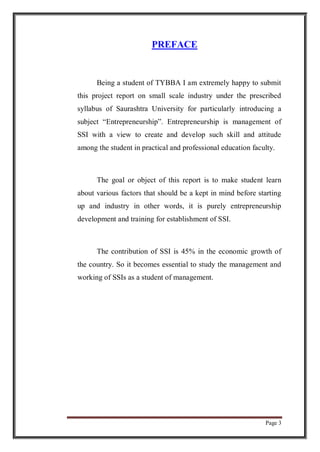 Page 3
PREFACE
Being a student of TYBBA I am extremely happy to submit
this project report on small scale industry under the prescribed
syllabus of Saurashtra University for particularly introducing a
subject “Entrepreneurship”. Entrepreneurship is management of
SSI with a view to create and develop such skill and attitude
among the student in practical and professional education faculty.
The goal or object of this report is to make student learn
about various factors that should be a kept in mind before starting
up and industry in other words, it is purely entrepreneurship
development and training for establishment of SSI.
The contribution of SSI is 45% in the economic growth of
the country. So it becomes essential to study the management and
working of SSIs as a student of management.
 