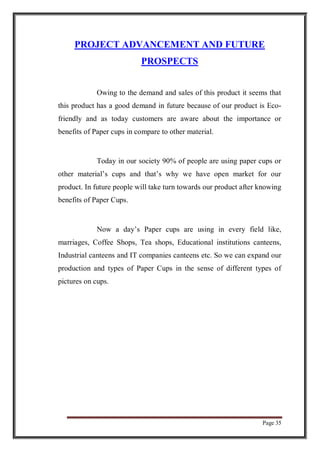 Page 35
PROJECT ADVANCEMENT AND FUTURE
PROSPECTS
Owing to the demand and sales of this product it seems that
this product has a good demand in future because of our product is Eco-
friendly and as today customers are aware about the importance or
benefits of Paper cups in compare to other material.
Today in our society 90% of people are using paper cups or
other material’s cups and that’s why we have open market for our
product. In future people will take turn towards our product after knowing
benefits of Paper Cups.
Now a day’s Paper cups are using in every field like,
marriages, Coffee Shops, Tea shops, Educational institutions canteens,
Industrial canteens and IT companies canteens etc. So we can expand our
production and types of Paper Cups in the sense of different types of
pictures on cups.
 