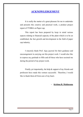 Page 4
ACKNOWLEDGEMENT
It is really the matter of a great pleasure for me to undertake
and presents this creative and practical work, a product project
report of TYBBA on Paper cup.
This report has been prepared by keep in mind various
aspects relating to financial capacity of the plant which is to be an
established, the fast growth and development in the field of paper
cup industry.
I sincerely thank Prof. Ajay jayswal for their guidance and
encouragement in carrying out this project work. I would also like
to express my gratitude to SSIs and all those who have assisted me
during the period of my project work.
Finally yet importantly, the help & support of my friends and
professors have made this venture successful. Therefore, I would
like to thank them all from care of my heart.
- Krishna R. Makhesana
 