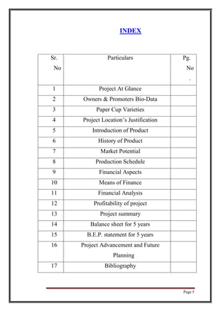 Page 5
INDEX
Sr.
No
Particulars Pg.
No
.
1 Project At Glance
2 Owners & Promoters Bio-Data
3 Paper Cup Varieties
4 Project Location’s Justification
5 Introduction of Product
6 History of Product
7 Market Potential
8 Production Schedule
9 Financial Aspects
10 Means of Finance
11 Financial Analysis
12 Profitability of project
13 Project summary
14 Balance sheet for 5 years
15 B.E.P. statement for 5 years
16 Project Advancement and Future
Planning
17 Bibliography
 