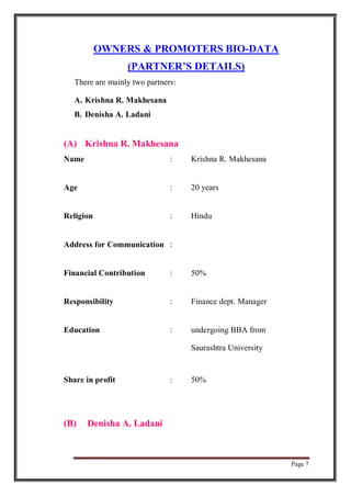 Page 7
OWNERS & PROMOTERS BIO-DATA
(PARTNER’S DETAILS)
There are mainly two partners:
A. Krishna R. Makhesana
B. Denisha A. Ladani
(A) Krishna R. Makhesana
Name : Krishna R. Makhesana
Age : 20 years
Religion : Hindu
Address for Communication :
Financial Contribution : 50%
Responsibility : Finance dept. Manager
Education : undergoing BBA from
Saurashtra University
Share in profit : 50%
(B) Denisha A. Ladani
 
