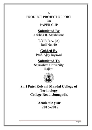 Page 1
A
PRODUCT PROJECT REPORT
On
PAPER CUP
Submitted By
Krishna R. Makhesana
T.Y.B.B.A. (A)
Roll No. 40
Guided By
Prof. Ajay Jayswal
Submitted To
Saurashtra University
Rajkot
Shri Patel Kelvani Mandal College of
Technology
College Road, Junagadh.
Academic year
2016-2017
 