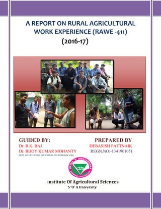 A REPORT ON RURAL AGRICULTURAL
WORK EXPERIENCE (RAWE -411)
(2016-17)
GUIDED BY: PREPARED BY
Dr. R.K. RAJ DEBASISH PATTNAIK
Dr. BIJOY KUMAR MOHANTY REGN.NO:-1341901051
DEPT. OF EXTENSION EDUCATION 4TH YEAR B.SC (AG)
Institute Of Agricultural Sciences
S ‘O’ A University
 