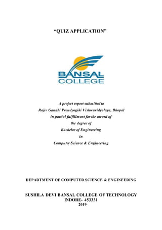 “QUIZ APPLICATION”
A project report submitted to
Rajiv Gandhi Proudyogiki Vishwavidyalaya, Bhopal
in partial fulfillment for the award of
the degree of
Bachelor of Engineering
in
Computer Science & Engineering
DEPARTMENT OF COMPUTER SCIENCE & ENGINEERING
SUSHILA DEVI BANSAL COLLEGE OF TECHNOLOGY
INDORE- 453331
2019
 