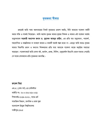 K…ZÁZv ¯^xKvi
cÖ_‡gB Avwg cig Kiæbvg‡qi wbKU K…ZÁZv cÖKvk KiwQ, whwb Avgv‡K M‡elYv Kg©wU
Kivi kw³ I mvg_©¨ w`‡q‡Qb| Avwg A‡kl K…ZÁ Avgvi kª‡Øq wk¶K I Avgvi GB M‡elbv K‡g©i
ZË¡veavqK mnKvix Aa¨vcK Rbve W. gynv¤§` Ave`yi ivnxg, Gi cÖwZ hvi ZË¡veavb, civgk©,
mn‡hvwMZv I AvšÍwiKZv bv _vK‡j Avgvi G KvRwU KivB m¤¢e n‡Zv bv| GQvov Avwg AviI K…ZÁ
Avgvi wefvMxq cÖavb I Ab¨vb¨ wk¶K‡`i cÖwZ hviv Avgv‡K M‡elYv Kv‡R AK…wÎg mnvqZv
K‡i‡Qb| M‡elYvK‡g© Avwg †hme eB, Rvb©vj, cÖeÜ, w_wmm, WKz‡g›Um BZ¨vw` †_‡K mvnvh¨ †c‡qwQ
†m m‡ei †jLK‡`i cÖwZ K…ZÁZv Rvbvw”Q|
iæ‡ej wgqv
Gg.G. (†kl ce©) 2q †mwg÷vi
AvBwW bs- 20-0-96-810-061
wkÿvel©t-2019-2020, e¨vPt 4_©
mvgvwRK weÁvb, gvbweK I fvlv ¯‹zj
evsjv‡`k Db¥y³ wek¦we`¨vjq
MvRxcyi-1705
 