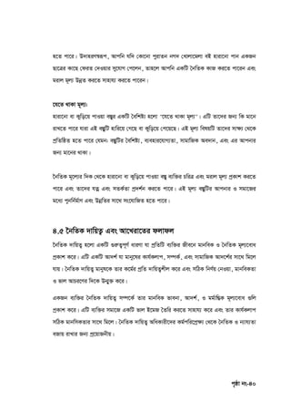 c„ôv bs-40
n‡Z cv‡i| D`vniY¯^iƒc, Avcwb hw` †Kv‡bv cyivZb bM` †Lvjv‡gjv eB nviv‡bv cvb GKRb
Qv‡Îi Kv‡Q †diZ †`Iqvi my‡hvM †c‡jb, Zvn‡j Avcwb GKwU ˆbwZK KvR Ki‡Z cv‡ib Ges
givj g~j¨ DbœZ Ki‡Z mvnvh¨ Ki‡Z cv‡ib|
‡h‡Z _vKv g~j¨:
nviv‡bv ev Kywo‡q cvIqv e¯Íyi GKwU ˆewkó¨ n‡jv "‡h‡Z _vKv g~j¨"| GwU Zv‡`i Rb¨ wK gv‡b
ivL‡Z cv‡i hviv GB e¯ÍywU nvwi‡q †M‡Q ev Kywo‡q †c‡q‡Q| GB g~j¨ welqwU Zv‡`i mv‣¨ †_‡K
cªwZwôZ n‡Z cv‡i †hgb: e¯ÍywUi ˆewkó¨, e¨envi‡hvM¨Zv, mvgvwRK Ae`vb, Ges Gi Avcbvi
Rb¨ gv‡bi _vKv|
‰bwZK g~‡j¨i w`K †_‡K nviv‡bv ev Kywo‡q cvIqv e¯Íy e¨w³i PwiÎ Ges givj g~j¨ cªKvk Ki‡Z
cv‡i Ges Zv‡`i hZœ Ges mZK©Zv cª`k©b Ki‡Z cv‡i| GB g~j¨ e¯ÍywUi Avcbvi I mgv‡Ri
g‡a¨ cybwb©g©vY Ges DbœwZi mv‡_ ms‡hvwRZ n‡Z cv‡i|
4.5 ‣bwZK `vwqZ¡ Ges Av‡Liv‡Zi djvdj
‰bwZK `vwqZ¡ n‡jv GKwU ¸iæZ¡c~Y© aviYv hv cªwZwU e¨w³i Rxe‡b gvbweK I ˆbwZK g~j¨‡eva
cªKvk K‡i| GwU GKwU Av`k© hv gvby‡li Kvh©Kjvc, m¤úK©, Ges mvgvwRK Av`‡k©i mv‡_ wg‡j
hvq| ˆbwZK `vwqZ¡ gvbyl‡K Zvi K‡g©i cªwZ `vwqZ¡kxj K‡i Ges mwVK wbY©q †bIqv, gvbweKZv
I fvj AvPi‡Yi w`‡K Db¥y³ K‡i|
GKRb e¨w³i ˆbwZK `vwqZ¡ m¤ú‡K© Zvi gvbweK fvebv, Av`k©, I gg©vwšÍK g~j¨‡eva ¸wj
cªKvk K‡i| GwU e¨w³i mgv‡R GKwU fvj B‡gR ˆZwi Ki‡Z mvnvh¨ K‡i Ges Zvi Kvh©Kjvc
mwVK gvbwmKZvi mv‡_ wg‡j| ˆbwZK `vwqZ¡ AwaKvix‡`i Kg©cwi‡cª‣¨ †_‡K ˆbwZK I b¨vh¨Zv
eRvq ivLvi Rb¨ cª‡qvRbxq|
 