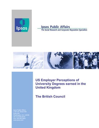 US Employer Perceptions of
                         University Degrees earned in the
                         United Kingdom

                         The British Council
Th
15 December, 2011
Ipsos Public Affairs
        th
1146 19 Street NW
Suite 200
Washington, D.C. 20036
Tel: 212.420.2016
Fax: 202.463.3600
www.ipsos.com
 