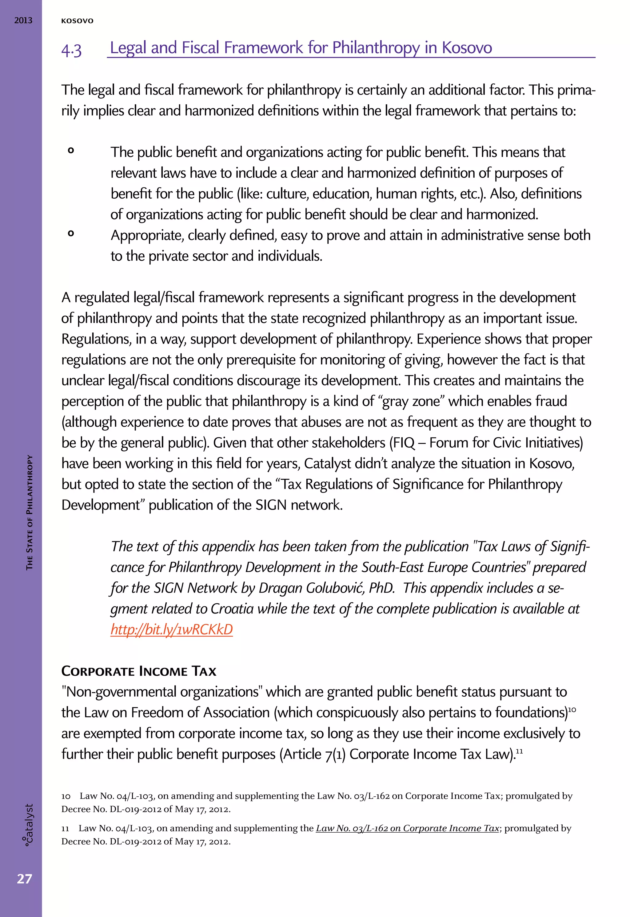 2013 kosovo
27
TheStateofPhilanthropy
4.3	 Legal and Fiscal Framework for Philanthropy in Kosovo
The legal and fiscal framework for philanthropy is certainly an additional factor. This prima-
rily implies clear and harmonized definitions within the legal framework that pertains to:
ᵒᵒ The public benefit and organizations acting for public benefit. This means that
relevant laws have to include a clear and harmonized definition of purposes of
benefit for the public (like: culture, education, human rights, etc.). Also, definitions
of organizations acting for public benefit should be clear and harmonized.
ᵒᵒ Appropriate, clearly defined, easy to prove and attain in administrative sense both
to the private sector and individuals.
A regulated legal/fiscal framework represents a significant progress in the development
of philanthropy and points that the state recognized philanthropy as an important issue.
Regulations, in a way, support development of philanthropy. Experience shows that proper
regulations are not the only prerequisite for monitoring of giving, however the fact is that
unclear legal/fiscal conditions discourage its development. This creates and maintains the
perception of the public that philanthropy is a kind of “gray zone” which enables fraud
(although experience to date proves that abuses are not as frequent as they are thought to
be by the general public). Given that other stakeholders (FIQ – Forum for Civic Initiatives)
have been working in this field for years, Catalyst didn’t analyze the situation in Kosovo,
but opted to state the section of the “Tax Regulations of Significance for Philanthropy
Development” publication of the SIGN network.
The text of this appendix has been taken from the publication "Tax Laws of Signifi-
cance for Philanthropy Development in the South-East Europe Countries" prepared
for the SIGN Network by Dragan Golubović, PhD. This appendix includes a se-
gment related to Croatia while the text of the complete publication is available at
http://bit.ly/1wRCKkD
Corporate Income Tax
"Non-governmental organizations" which are granted public benefit status pursuant to
the Law on Freedom of Association (which conspicuously also pertains to foundations)10
are exempted from corporate income tax, so long as they use their income exclusively to
further their public benefit purposes (Article 7(1) Corporate Income Tax Law).11
10  Law No. 04/L-103, on amending and supplementing the Law No. 03/L-162 on Corporate Income Tax; promulgated by
Decree No. DL-019-2012 of May 17, 2012.
11  Law No. 04/L-103, on amending and supplementing the Law No. 03/L-162 on Corporate Income Tax; promulgated by
Decree No. DL-019-2012 of May 17, 2012.
 
