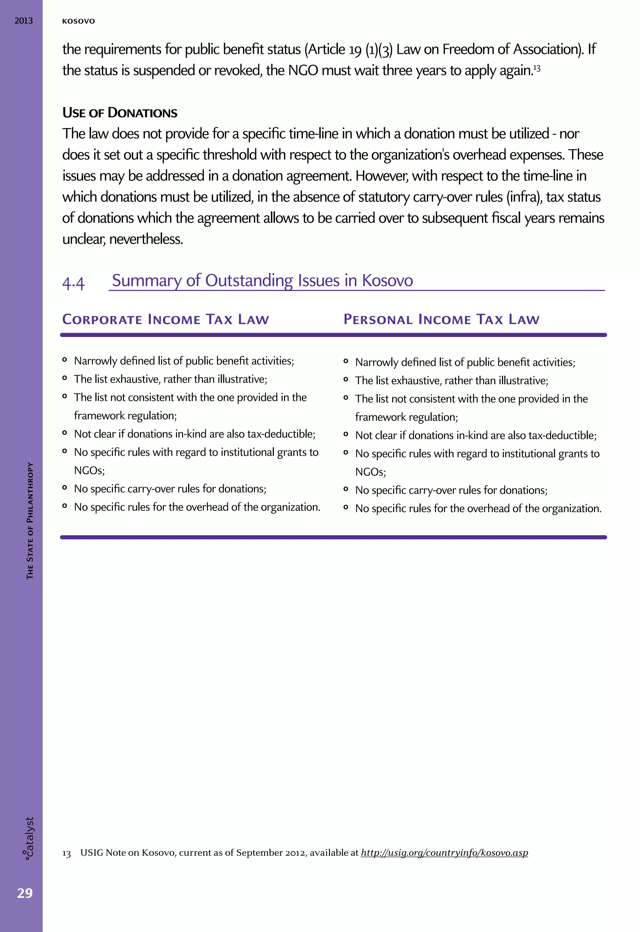 2013 kosovo
29
TheStateofPhilanthropy
the requirements for public benefit status (Article 19 (1)(3) Law on Freedom of Association). If
the status is suspended or revoked, the NGO must wait three years to apply again.13
Use of Donations
The law does not provide for a specific time-line in which a donation must be utilized - nor
does it set out a specific threshold with respect to the organization's overhead expenses. These
issues may be addressed in a donation agreement. However, with respect to the time-line in
which donations must be utilized, in the absence of statutory carry-over rules (infra), tax status
of donations which the agreement allows to be carried over to subsequent fiscal years remains
unclear, nevertheless.
13  USIG Note on Kosovo, current as of September 2012, available at http://usig.org/countryinfo/kosovo.asp
4.4	 Summary of Outstanding Issues in Kosovo
Corporate Income Tax Law
ᵒᵒ Narrowly defined list of public benefit activities;
ᵒᵒ The list exhaustive, rather than illustrative;
ᵒᵒ The list not consistent with the one provided in the
framework regulation;
ᵒᵒ Not clear if donations in-kind are also tax-deductible;
ᵒᵒ No specific rules with regard to institutional grants to
NGOs;
ᵒᵒ No specific carry-over rules for donations;
ᵒᵒ No specific rules for the overhead of the organization.
Personal Income Tax Law
ᵒᵒ Narrowly defined list of public benefit activities;
ᵒᵒ The list exhaustive, rather than illustrative;
ᵒᵒ The list not consistent with the one provided in the
framework regulation;
ᵒᵒ Not clear if donations in-kind are also tax-deductible;
ᵒᵒ No specific rules with regard to institutional grants to
NGOs;
ᵒᵒ No specific carry-over rules for donations;
ᵒᵒ No specific rules for the overhead of the organization.
 