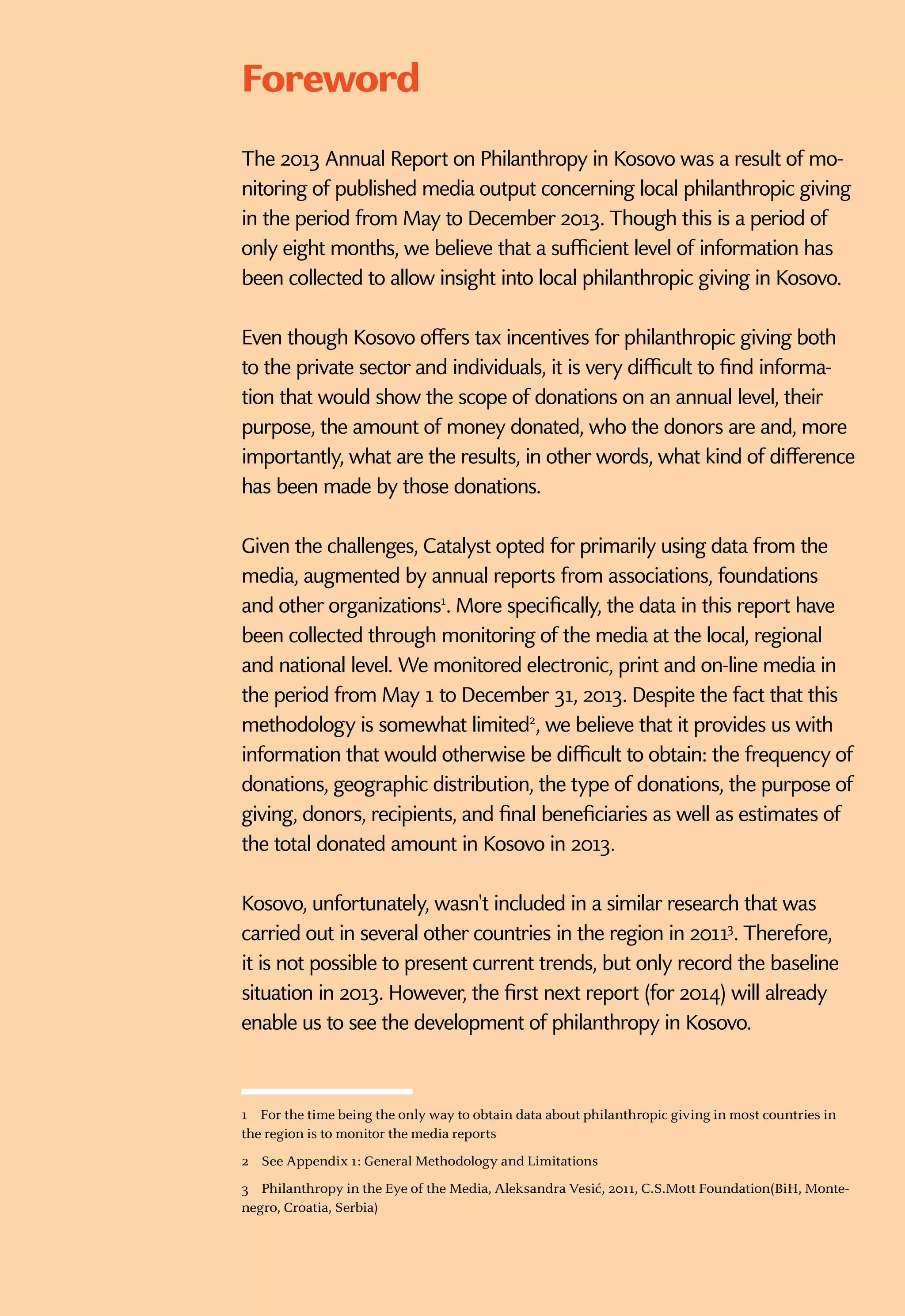 2013 kosovo
1
TheStateofPhilanthropy
Foreword
The 2013 Annual Report on Philanthropy in Kosovo was a result of mo-
nitoring of published media output concerning local philanthropic giving
in the period from May to December 2013. Though this is a period of
only eight months, we believe that a sufficient level of information has
been collected to allow insight into local philanthropic giving in Kosovo.
Even though Kosovo offers tax incentives for philanthropic giving both
to the private sector and individuals, it is very difficult to find informa-
tion that would show the scope of donations on an annual level, their
purpose, the amount of money donated, who the donors are and, more
importantly, what are the results, in other words, what kind of difference
has been made by those donations.
Given the challenges, Catalyst opted for primarily using data from the
media, augmented by annual reports from associations, foundations
and other organizations1
. More specifically, the data in this report have
been collected through monitoring of the media at the local, regional
and national level. We monitored electronic, print and on-line media in
the period from May 1 to December 31, 2013. Despite the fact that this
methodology is somewhat limited2
, we believe that it provides us with
information that would otherwise be difficult to obtain: the frequency of
donations, geographic distribution, the type of donations, the purpose of
giving, donors, recipients, and final beneficiaries as well as estimates of
the total donated amount in Kosovo in 2013.
Kosovo, unfortunately, wasn't included in a similar research that was
carried out in several other countries in the region in 20113
. Therefore,
it is not possible to present current trends, but only record the baseline
situation in 2013. However, the first next report (for 2014) will already
enable us to see the development of philanthropy in Kosovo.
1  For the time being the only way to obtain data about philanthropic giving in most countries in
the region is to monitor the media reports
2  See Appendix 1: General Methodology and Limitations
3  Philanthropy in the Eye of the Media, Aleksandra Vesić, 2011, C.S.Mott Foundation(BiH, Monte-
negro, Croatia, Serbia)
 