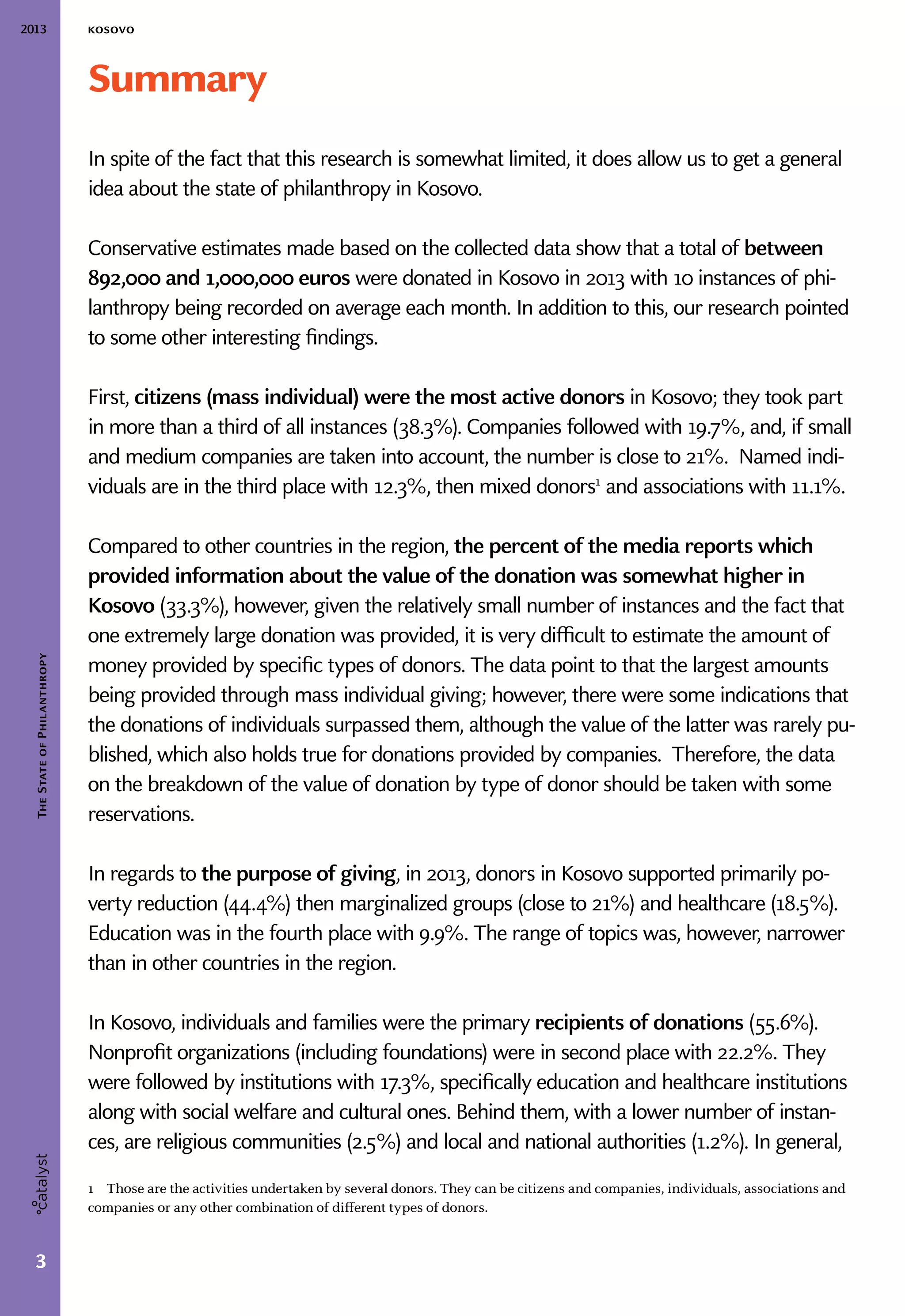 2013 kosovo
3
TheStateofPhilanthropy
Summary
In spite of the fact that this research is somewhat limited, it does allow us to get a general
idea about the state of philanthropy in Kosovo.
Conservative estimates made based on the collected data show that a total of between
892,000 and 1,000,000 euros were donated in Kosovo in 2013 with 10 instances of phi-
lanthropy being recorded on average each month. In addition to this, our research pointed
to some other interesting findings.
First, citizens (mass individual) were the most active donors in Kosovo; they took part
in more than a third of all instances (38.3%). Companies followed with 19.7%, and, if small
and medium companies are taken into account, the number is close to 21%. Named indi-
viduals are in the third place with 12.3%, then mixed donors1
and associations with 11.1%.
Compared to other countries in the region, the percent of the media reports which
provided information about the value of the donation was somewhat higher in
Kosovo (33.3%), however, given the relatively small number of instances and the fact that
one extremely large donation was provided, it is very difficult to estimate the amount of
money provided by specific types of donors. The data point to that the largest amounts
being provided through mass individual giving; however, there were some indications that
the donations of individuals surpassed them, although the value of the latter was rarely pu-
blished, which also holds true for donations provided by companies. Therefore, the data
on the breakdown of the value of donation by type of donor should be taken with some
reservations.
In regards to the purpose of giving, in 2013, donors in Kosovo supported primarily po-
verty reduction (44.4%) then marginalized groups (close to 21%) and healthcare (18.5%).
Education was in the fourth place with 9.9%. The range of topics was, however, narrower
than in other countries in the region.
In Kosovo, individuals and families were the primary recipients of donations (55.6%).
Nonprofit organizations (including foundations) were in second place with 22.2%. They
were followed by institutions with 17.3%, specifically education and healthcare institutions
along with social welfare and cultural ones. Behind them, with a lower number of instan-
ces, are religious communities (2.5%) and local and national authorities (1.2%). In general,
1  Those are the activities undertaken by several donors. They can be citizens and companies, individuals, associations and
companies or any other combination of different types of donors.
 