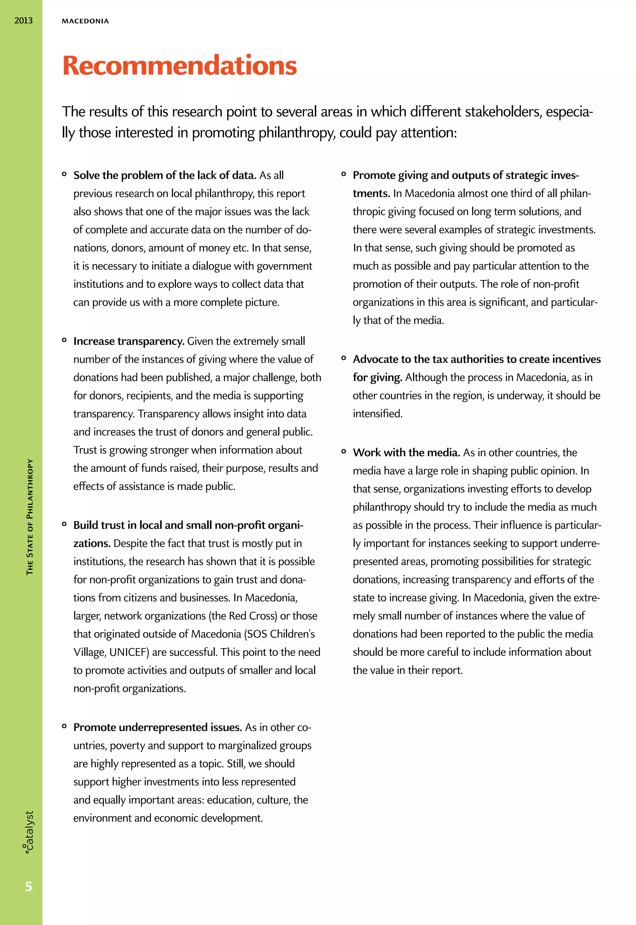 2013 macedonia
5
TheStateofPhilanthropy
Recommendations
The results of this research point to several areas in which different stakeholders, especia-
lly those interested in promoting philanthropy, could pay attention:
ᵒᵒ Solve the problem of the lack of data. As all
previous research on local philanthropy, this report
also shows that one of the major issues was the lack
of complete and accurate data on the number of do-
nations, donors, amount of money etc. In that sense,
it is necessary to initiate a dialogue with government
institutions and to explore ways to collect data that
can provide us with a more complete picture.
ᵒᵒ Increase transparency. Given the extremely small
number of the instances of giving where the value of
donations had been published, a major challenge, both
for donors, recipients, and the media is supporting
transparency. Transparency allows insight into data
and increases the trust of donors and general public.
Trust is growing stronger when information about
the amount of funds raised, their purpose, results and
effects of assistance is made public.
ᵒᵒ Build trust in local and small non-profit organi-
zations. Despite the fact that trust is mostly put in
institutions, the research has shown that it is possible
for non-profit organizations to gain trust and dona-
tions from citizens and businesses. In Macedonia,
larger, network organizations (the Red Cross) or those
that originated outside of Macedonia (SOS Children's
Village, UNICEF) are successful. This point to the need
to promote activities and outputs of smaller and local
non-profit organizations.
ᵒᵒ Promote underrepresented issues. As in other co-
untries, poverty and support to marginalized groups
are highly represented as a topic. Still, we should
support higher investments into less represented
and equally important areas: education, culture, the
environment and economic development.
ᵒᵒ Promote giving and outputs of strategic inves-
tments. In Macedonia almost one third of all philan-
thropic giving focused on long term solutions, and
there were several examples of strategic investments.
In that sense, such giving should be promoted as
much as possible and pay particular attention to the
promotion of their outputs. The role of non-profit
organizations in this area is significant, and particular-
ly that of the media.
ᵒᵒ Advocate to the tax authorities to create incentives
for giving. Although the process in Macedonia, as in
other countries in the region, is underway, it should be
intensified.
ᵒᵒ Work with the media. As in other countries, the
media have a large role in shaping public opinion. In
that sense, organizations investing efforts to develop
philanthropy should try to include the media as much
as possible in the process. Their influence is particular-
ly important for instances seeking to support underre-
presented areas, promoting possibilities for strategic
donations, increasing transparency and efforts of the
state to increase giving. In Macedonia, given the extre-
mely small number of instances where the value of
donations had been reported to the public the media
should be more careful to include information about
the value in their report.
 