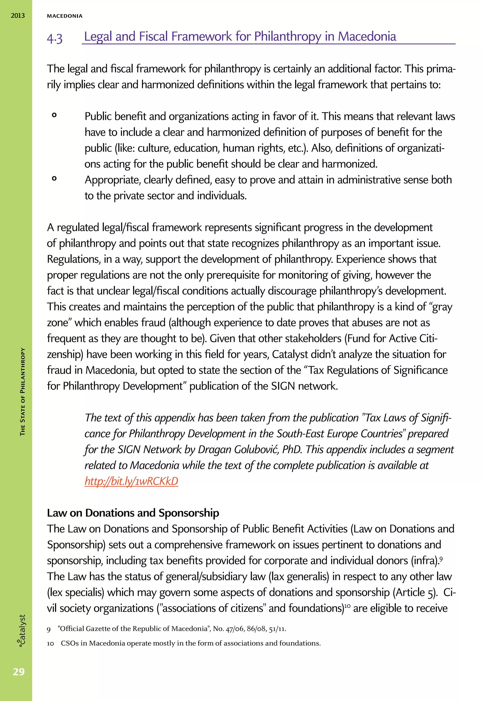 2013 macedonia
29
TheStateofPhilanthropy
4.3	 Legal and Fiscal Framework for Philanthropy in Macedonia
The legal and fiscal framework for philanthropy is certainly an additional factor. This prima-
rily implies clear and harmonized definitions within the legal framework that pertains to:
ᵒᵒ 	Public benefit and organizations acting in favor of it. This means that relevant laws
have to include a clear and harmonized definition of purposes of benefit for the
public (like: culture, education, human rights, etc.). Also, definitions of organizati-
ons acting for the public benefit should be clear and harmonized.
ᵒᵒ Appropriate, clearly defined, easy to prove and attain in administrative sense both
to the private sector and individuals.
A regulated legal/fiscal framework represents significant progress in the development
of philanthropy and points out that state recognizes philanthropy as an important issue.
Regulations, in a way, support the development of philanthropy. Experience shows that
proper regulations are not the only prerequisite for monitoring of giving, however the
fact is that unclear legal/fiscal conditions actually discourage philanthropy’s development.
This creates and maintains the perception of the public that philanthropy is a kind of “gray
zone” which enables fraud (although experience to date proves that abuses are not as
frequent as they are thought to be). Given that other stakeholders (Fund for Active Citi-
zenship) have been working in this field for years, Catalyst didn’t analyze the situation for
fraud in Macedonia, but opted to state the section of the “Tax Regulations of Significance
for Philanthropy Development” publication of the SIGN network.
The text of this appendix has been taken from the publication Tax Laws of Signifi-
cance for Philanthropy Development in the South-East Europe Countries prepared
for the SIGN Network by Dragan Golubović, PhD. This appendix includes a segment
related to Macedonia while the text of the complete publication is available at
http://bit.ly/1wRCKkD
Law on Donations and Sponsorship
The Law on Donations and Sponsorship of Public Benefit Activities (Law on Donations and
Sponsorship) sets out a comprehensive framework on issues pertinent to donations and
sponsorship, including tax benefits provided for corporate and individual donors (infra).9
The Law has the status of general/subsidiary law (lax generalis) in respect to any other law
(lex specialis) which may govern some aspects of donations and sponsorship (Article 5). Ci-
vil society organizations (associations of citizens and foundations)10
are eligible to receive
9  Official Gazette of the Republic of Macedonia, No. 47/06, 86/08, 51/11.
10  CSOs in Macedonia operate mostly in the form of associations and foundations.
 