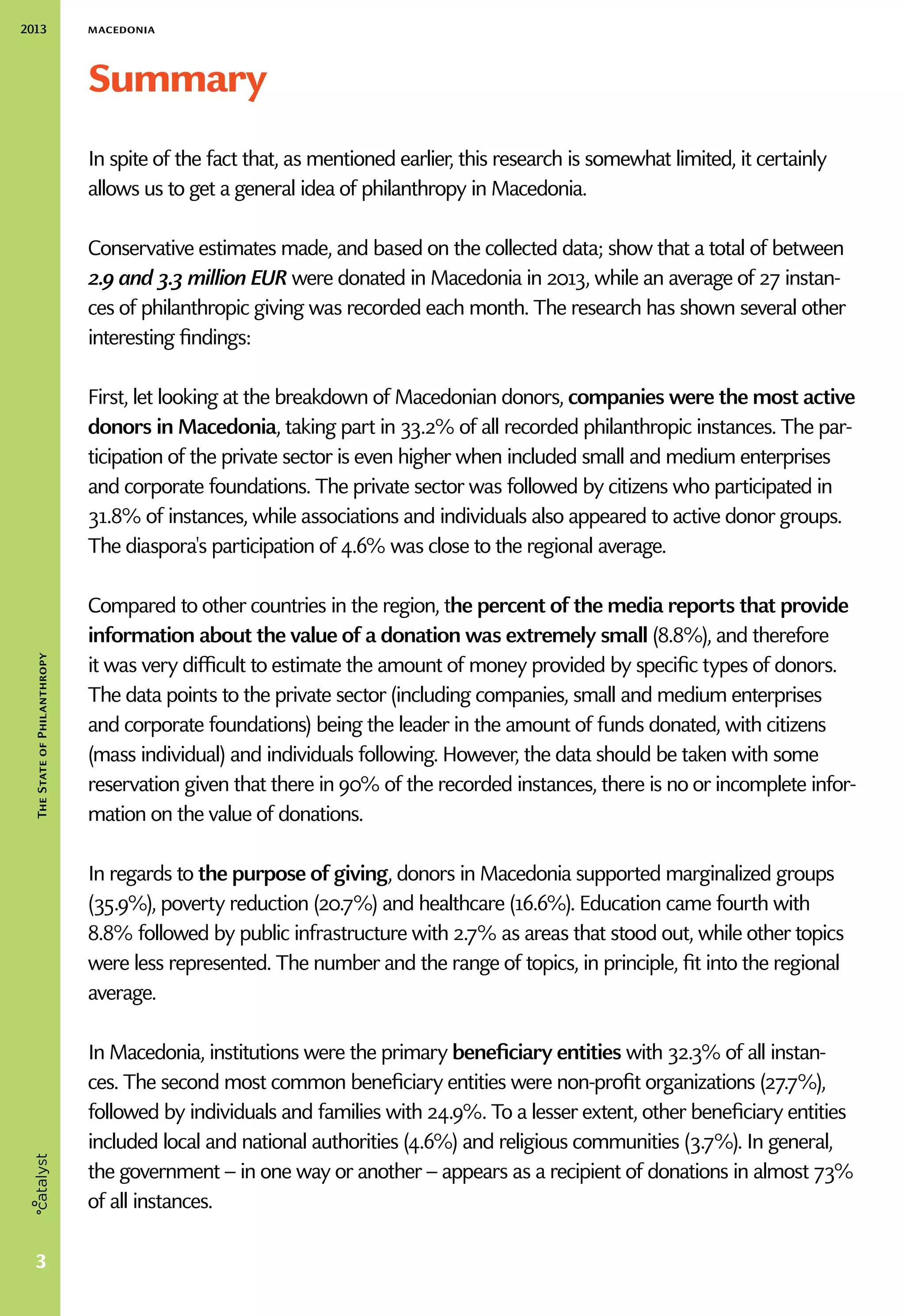 2013 macedonia
3
TheStateofPhilanthropy
Summary
In spite of the fact that, as mentioned earlier, this research is somewhat limited, it certainly
allows us to get a general idea of philanthropy in Macedonia.
Conservative estimates made, and based on the collected data; show that a total of between
2.9 and 3.3 million EUR were donated in Macedonia in 2013, while an average of 27 instan-
ces of philanthropic giving was recorded each month. The research has shown several other
interesting findings:
First, let looking at the breakdown of Macedonian donors, companies were the most active
donors in Macedonia, taking part in 33.2% of all recorded philanthropic instances. The par-
ticipation of the private sector is even higher when included small and medium enterprises
and corporate foundations. The private sector was followed by citizens who participated in
31.8% of instances, while associations and individuals also appeared to active donor groups.
The diaspora's participation of 4.6% was close to the regional average.
Compared to other countries in the region, the percent of the media reports that provide
information about the value of a donation was extremely small (8.8%), and therefore
it was very difficult to estimate the amount of money provided by specific types of donors.
The data points to the private sector (including companies, small and medium enterprises
and corporate foundations) being the leader in the amount of funds donated, with citizens
(mass individual) and individuals following. However, the data should be taken with some
reservation given that there in 90% of the recorded instances, there is no or incomplete infor-
mation on the value of donations.
In regards to the purpose of giving, donors in Macedonia supported marginalized groups
(35.9%), poverty reduction (20.7%) and healthcare (16.6%). Education came fourth with
8.8% followed by public infrastructure with 2.7% as areas that stood out, while other topics
were less represented. The number and the range of topics, in principle, fit into the regional
average.
In Macedonia, institutions were the primary beneficiary entities with 32.3% of all instan-
ces. The second most common beneficiary entities were non-profit organizations (27.7%),
followed by individuals and families with 24.9%. To a lesser extent, other beneficiary entities
included local and national authorities (4.6%) and religious communities (3.7%). In general,
the government – in one way or another – appears as a recipient of donations in almost 73%
of all instances.
 