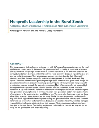 Nonprofit Leadership in the Rural South
A Regional Study of Executive Transition and Next Generation Leadership
Rural Support Partners and The Annie E. Casey Foundation




ABSTRACT
This study presents findings from an online survey with 267 nonprofit organizations across the rural
southeastern United States. It focuses on the generational shift occurring in nonprofits, as leaders
over 50 move out and younger leaders move in. Around two-thirds of the executive directors we
surveyed plan to leave their jobs within the next five years. Executive directors report that they are
overworked and underpaid. They lack adequate support from their boards, their fellow staff
members, and their funders. Nonprofits lack the money they need to do their work well; they
report a particular need for more general operating support and multi-year grants. Even though the
generational transition in executive leadership is occurring and will likely increase, many nonprofit
organizations may not be ready for executive transitions. Many of the nonprofits we surveyed lack
key organizational capacities needed to make smooth, effective transitions to new executive
leadership. A key to a successful transfer of leadership in the nonprofit sector will be attracting the
next generation of young leaders. In previous research, next generation leaders have outlined some
of the changes in the sector that they would like to see. The nonprofits that we surveyed are doing
a few things to attract young leaders, but not many. Finally, our data suggest that rural nonprofits
may need more support than urban nonprofits during this generational shift. In sum, rural southern
nonprofits are overworked and underfunded. Executives are stretched too thin, with too many job
responsibilities, inadequate salaries, and too little support. Most executives are planning to leave
their jobs in the near future. Our findings suggest that collectively, as a sector, we may not yet be
ready for the generational shift that is occurring.
 