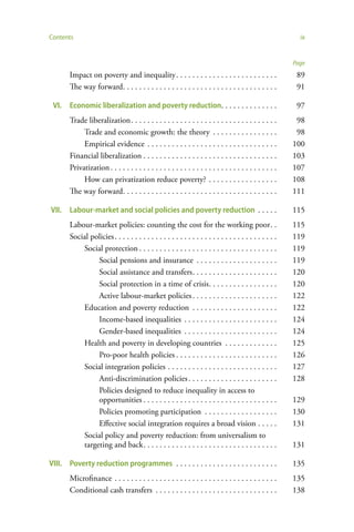 Contents                                                                                                   ix


                                                                                                         Page
       Impact on poverty and inequality . . . . . . . . . . . . . . . . . . . . . . . . .                 89
       The way forward. . . . . . . . . . . . . . . . . . . . . . . . . . . . . . . . . . . . . .         91

 VI.   Economic liberalization and poverty reduction. . . . . . . . . . . . . .                           97
       Trade liberalization . . . . . . . . . . . . . . . . . . . . . . . . . . . . . . . . . . . .       98
            Trade and economic growth: the theory . . . . . . . . . . . . . . . .                         98
            Empirical evidence . . . . . . . . . . . . . . . . . . . . . . . . . . . . . . . .           100
       Financial liberalization . . . . . . . . . . . . . . . . . . . . . . . . . . . . . . . . .        103
       Privatization . . . . . . . . . . . . . . . . . . . . . . . . . . . . . . . . . . . . . . . . .   107
            How can privatization reduce poverty? . . . . . . . . . . . . . . . . .                      108
       The way forward. . . . . . . . . . . . . . . . . . . . . . . . . . . . . . . . . . . . . .        111

VII.   Labour-market and social policies and poverty reduction . . . . .                                 115
       Labour-market policies: counting the cost for the working poor . .                                115
       Social policies . . . . . . . . . . . . . . . . . . . . . . . . . . . . . . . . . . . . . . . .   119
           Social protection . . . . . . . . . . . . . . . . . . . . . . . . . . . . . . . . . .         119
                Social pensions and insurance . . . . . . . . . . . . . . . . . . . .                    119
                Social assistance and transfers . . . . . . . . . . . . . . . . . . . . .                120
                Social protection in a time of crisis . . . . . . . . . . . . . . . . .                  120
                Active labour-market policies . . . . . . . . . . . . . . . . . . . . .                  122
           Education and poverty reduction . . . . . . . . . . . . . . . . . . . . .                     122
                Income-based inequalities . . . . . . . . . . . . . . . . . . . . . . .                  124
                Gender-based inequalities . . . . . . . . . . . . . . . . . . . . . . .                  124
           Health and poverty in developing countries . . . . . . . . . . . . .                          125
                Pro-poor health policies . . . . . . . . . . . . . . . . . . . . . . . . .               126
           Social integration policies . . . . . . . . . . . . . . . . . . . . . . . . . . .             127
                Anti-discrimination policies . . . . . . . . . . . . . . . . . . . . . .                 128
                Policies designed to reduce inequality in access to
                opportunities . . . . . . . . . . . . . . . . . . . . . . . . . . . . . . . . .          129
                Policies promoting participation . . . . . . . . . . . . . . . . . .                     130
                Effective social integration requires a broad vision . . . . .                           131
           Social policy and poverty reduction: from universalism to
           targeting and back . . . . . . . . . . . . . . . . . . . . . . . . . . . . . . . . .          131

VIII. Poverty reduction programmes . . . . . . . . . . . . . . . . . . . . . . . . .                     135
       Microfinance . . . . . . . . . . . . . . . . . . . . . . . . . . . . . . . . . . . . . . . .      135
       Conditional cash transfers . . . . . . . . . . . . . . . . . . . . . . . . . . . . . .            138
 