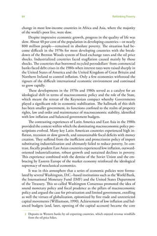84                                                                         Rethinking Poverty


change in most low-income countries in Africa and Asia, where the majority
of the world’s poor live, were slow.
     Despite impressive economic growth, progress in the quality of life was
slow. About 40 per cent of the population in developing countries—or nearly
800 million people—remained in absolute poverty. The situation had be-
come difficult in the 1970s for most developing countries with the break-
down of the Bretton Woods system of fixed exchange rates and the oil price
shocks. Industrialized countries faced stagflation caused mainly by those
shocks. The countries that borrowed recycled petrodollars2 from commercial
banks faced debt crises in the 1980s when interest rates were raised sharply in
the United States of America and the United Kingdom of Great Britain and
Northern Ireland to control inflation. Only a few economies withstood the
rigours of the difficult international economic environment and continued
to grow rapidly.
     These developments in the 1970s and 1980s served as a catalyst for an
ideological shift in terms of macroeconomic policy and the role of the State,
which meant the retreat of the Keynesian compact whereby Governments
played a significant role in economic stabilization. The hallmark of this shift
has been smaller government, its functions confined to the realm of property
rights, law and order and maintenance of macroeconomic stability, identified
with low inflation and balanced government budgets.
     The contrasting experiences of Latin America and East Asia in the 1980s
provided the context within which the dominating macroeconomic policy pre-
scriptions evolved. Many key Latin American countries experienced high in-
flation, recession or slow growth, and unsustainable fiscal deficits with money
creation. They suffered from the inefficient and protectionist policy of import
substituting industrialization and ultimately failed to reduce poverty. In con-
trast, fiscally prudent East Asian countries experienced low inflation, outward-
oriented industrialization, robust growth and sustained declines in poverty.
This experience combined with the demise of the Soviet Union and the em-
bracing by Eastern Europe of the market economy reinforced the ideological
supremacy of neoclassical economics.
     It was in this atmosphere that a series of economic policies were formu-
lated by several Washington, D.C.–based institutions such as the World Bank,
the International Monetary Fund (IMF) and the United States Department
of the Treasury. This so-called Washington Consensus promoted the idea of
sound monetary policy and fiscal prudence as the pillars of macroeconomic
policy and argued the case for privatization and limited government, extolling
as well the virtues of globalization, epitomized by free trade and unrestricted
capital movements (Williamson, 1990). Achievement of low inflation and bal-
anced budgets (and, later, opening of the capital account) became the core

     2   Deposits in Western banks by oil exporting countries, which enjoyed revenue windfalls
         from the oil price hikes.
 