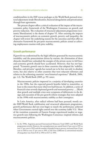 Macroeconomic policies and poverty reduction                                                85


conditionalities in the IMF rescue packages as the World Bank pursued struc-
tural adjustment (trade liberalization, financial deregulation and privatization)
through loan agreements.
     The present chapter offers a critical evaluation of the impact of the macro-
economic policy framework of the Washington Consensus on growth and
poverty reduction. The evaluation of structural adjustment programmes (eco-
nomic liberalization) is the theme of chapter VI. After assessing the impacts
of macroeconomic policies on economic growth, poverty and inequality, the
chapter will review the underlying reasons for the outcomes and then offer an
alternative framework for pro-poor macroeconomic policies aimed at achiev-
ing employment creation with price stability.


Growth performance
If growth was undermined by the high inflation generated by macroeconomic
instability and the protectionism driven by statism, the elimination of these
obstacles should have unleashed the energies of the private sector in full force
and economic growth should have accelerated. However, that has not hap-
pened: “Economic growth rates in those countries that adopted the ‘stabilize,
liberalize, and privatize’ agenda has turned out to be low not only in absolute
terms, but also relative to other countries that were reluctant reformers and
relative to the reforming countries’ own historical experience” (Rodrik, 2004,
pp. 1-2). The World Bank (2005, p. 95) notes:
      Macroeconomic policies improved in a majority of developing countries
      in the 1990s, but the expected growth benefits failed to materialize, at
      least to the extent that many observers had forecast. In addition, a series of
      financial crises severely depressed growth and worsened poverty … [B]oth
      slow growth and multiple crises were symptoms of deficiencies in the de-
      sign and execution of the pro-growth reform strategies that were adopted
      in the 1990s with macroeconomic stability as their centrepiece.
     In Latin America, after radical reforms had been pursued, mostly un-
der IMF/World Bank stabilization and structural adjustment programmes,
growth performance did not even begin to match the performance achieved
when Governments exerted tight control over the economy (table V.1).3 Most
of the transition economies of Eastern Europe experienced modest or nega-
tive growth rates following the Washington Consensus–inspired reforms and
macroeconomic policies.

  3   In the 1990s, Argentina pursued International Monetary Fund (IMF) and World Bank
      programmes strictly. However, the unemployment rate soared from 6.5 per cent in 1991 to
      over 17 per cent in 1995 and the number of people living in poverty increased from 22 per
      cent in 1993 to over 27 per cent in 1995, as the Gini coefficient (a conventional measure
      of inequality) rose from 0.45 in 1992 to 0.47 in 1995.
 