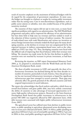 Macroeconomic policies and poverty reduction                                  87


result of excessive emphasis on the attainment of balanced budgets with lit-
tle regard for the composition of government expenditure. In most cases,
the budget was brought to a balance or surplus by cutting public investment
rather than by raising taxes. Cuts in non-discretionary expenditure, such as
public sector salaries or subsidies, were also avoided because of the political
sensitivity involved.
     The countries of those regions did not opt to raise taxes, as many faced
significant problems with regard to tax administration. The IMF/World Bank
programmes and policy advice improved the efficiency of tax administration
but have done little to help raise tax revenues and have tended to result in
the reduction of direct taxation in favour of indirect taxation. The removal
of trade-related taxes with trade liberalization and various tax incentives to
attract foreign investors have seriously eroded the fiscal space for many devel-
oping countries, as the declines in revenue were not compensated for by the
expected increases in indirect consumption-based taxes, such as the value-
added tax (VAT) (see chap. VI). Thus, developing countries were faced with
the difficult task of improving their fiscal balances while their revenues were
falling. The situation was made worse by the fact that declines in public in-
vestment were not matched by increases in private investment, as had been
hoped.
     Reviewing the situation, an IMF report (International Monetary Fund,
2004, p. 3), prepared in consultation with the World Bank and the Inter-
American Development Bank, noted:
     The share of public investment in GDP, and especially the share of in-
     frastructure investment, has declined during the last three decades in a
     number of countries, particularly in Latin America. Since the private sec-
     tor has not increased infrastructure investment as hoped for, significant
     infrastructure gaps have emerged in several countries. These gaps may
     adversely affect the growth potential of the affected countries and limit
     targeted improvements in social indicators.
The report also acknowledges that fiscal analysis and policy, which focus on
overall fiscal balance and gross public debt, may have unduly constrained
the ability of countries to take advantage of increased opportunities to fi-
nance high-quality infrastructure projects. Research at the Inter-American
Development Bank found that public investment in infrastructure in the
period 1987-2001 was negatively affected by IMF adjustment loans, while
debt increases were associated with higher public infrastructure investment
(Lora, 2007).
     The agricultural sector has suffered most from declines in public invest-
ment, as public spending in agriculture plummeted across developing coun-
tries in recent years (Akroyd and Smith, 2007). In Africa, public spending on
agriculture fell from 6.4 per cent of total public spending in 1980 to 5 per cent
in 2004; in Asia, total public spending in agriculture fell from 14.8 to 7.4 per
 