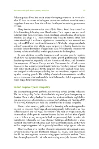 Macroeconomic policies and poverty reduction                                     89


following trade liberalization in many developing countries in recent dec-
ades. Various incentives including tax exemptions and cuts aimed at attract-
ing private investment have also reduced fiscal space by reducing government
revenue.
      Many low-income countries, especially in Africa, found their external in-
debtedness rising following trade liberalization. Their imports rose at a much
faster rate than their exports; as a result, they faced serious balance-of-payments
problems (see chap. VI). These countries were forced to borrow, either from
international capital markets at high interest rates owing to their low credit rat-
ing, or from IMF with conditionalities attached. While the rising external debt
seriously constrained their ability to pursue poverty-reducing developmental
activities, the conditionalities of adjustment loans forced them to continue with
the very policies that had led to their predicament in the first place.
      In sum, declines in public investment and excessive growth volatility,
which have had adverse impacts on the overall growth performance of many
developing countries, especially in Latin America and Africa, and the transi-
tion economies of Eastern Europe and the Commonwealth of Independent
States, were due to macroeconomic policy reforms. They have not only reduced
both policy and fiscal space for the adoption of counter-cyclical policy meas-
ures designed to reduce output volatility, but also contributed to greater volatil-
ity, thus retarding growth. The stability of nominal macroeconomic variables,
such as consumer price levels and the fiscal balance, has failed to generate the
much-hoped-for private investment.


Impact on poverty and inequality
The disappointing growth performance obviously slowed poverty reduction.
The rise in inequality further diminished the impact of growth on poverty re-
duction. There is a large body of literature that attributes this rise to globaliza-
tion and structural adjustment programmes (see Goldberg and Pavcnik, 2007,
for a survey). Other policies have also contributed to increased inequality.
     Conservative monetary policy aimed at lowering inflation is supposed to
be good for the poor. Since wage adjustments typically fall behind price rises,
inflation reduces the real wage. Since most of the poor are wage earners, the
income share of the poor in national income declines vis-à-vis that of profit
earners. If there are any savings to be had, the poor mostly hold them in cash;
but inflation reduces the real value of money holdings and if inflation is unan-
ticipated, the poor will be harmed even more disproportionately, as they have
weaker bargaining power and are generally less able to hedge against inflation.
     However, there are a number of counter-arguments with respect to con-
servative monetary policy. If inflation reduces real wages, then employment
should rise, creating more income-earning opportunities for workers. There-
fore, the employment effect of inflation (creating more jobs because of lower
 