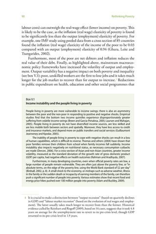 90                                                                                   Rethinking Poverty


labour costs) can outweigh the real-wage effect (lower income) on poverty. This
is likely to be the case, as the inflation (real wage) elasticity of poverty is found
to be significantly less than the output (employment) elasticity of poverty. For
example, one IMF study using pooled data from a cross section of 85 countries
found the inflation (real wage) elasticity of the income of the poor to be 0.03
compared with an output (employment) elasticity of 0.94 (Ghura, Leite and
Tsangarides, 2002).
      Furthermore, most of the poor are net debtors and inflation reduces the
real value of their debt. Finally, as highlighted above, mainstream macroeco-
nomic policy frameworks have increased the volatility of output and employ-
ment. Output variability has a negative impact on both poverty and inequality
(see box V.1); poor, unskilled workers are the first to lose jobs and it takes much
longer for the job market to recover than for output to increase.5 Reductions
in public expenditure on health, education and other social programmes that


     Box V.1
     Income instability and the people living in poverty

     People living in poverty are more vulnerable to income swings; there is also an asymmetry
     between the poor and the non-poor in responding to positive and negative shocks. Empirical
     studies find that the bottom two income quintiles experience disproportionately greater
     suffering from volatile income swings (Breen and Garcia-Penalosa, 2005; Laursen and Mahajan,
     2005). People living in poverty do not have diversified income sources, are less skilled and
     are less mobile both between sectors and spatially. Moreover, they have less access to credit
     and insurance markets, and depend more on public transfers and social services (Guillaumont
     Jeanneney and Kpodar, 2005).
            The inability of people living in poverty to cope with negative shocks can result in a loss
     of human capabilities, which is difficult to reverse. Thomas and others (2004) have shown that
     poor families remove their children from school when family incomes fall suddenly. Income
     instability also impacts negatively on nutritional status, as necessary consumption cutbacks
     are made (Dercon, 2006). For a cross-section of Asian and non-Asian countries, greater income
     volatility, measured as the standard deviation of the growth rate of gross domestic product
     (GDP) per capita, had negative effects on health outcomes (Rahman and Aradhyula, 2007).
            Furthermore, in many developing countries, even when official poverty rates are low, a
     large number of people remain vulnerable. They are often just above the poverty line, or “in
     absolute terms, on the edge of the poverty line, using the World Bank standard of $2 per day”
     (Birdsall, 2002, p. 8). A small shock to the economy, or mishaps such as adverse weather, illness
     in the family or the sudden death or incapacity of earning members of the family, can therefore
     push a significant number of people into poverty. Various estimates show that recent food and
     energy price hikes pushed over 100 million people into poverty (Islam and Buckley, 2009).




     5   It is crucial to make a distinction between “output recession” (based on quarterly declines
         in GDP) and “labour market recession” (based on the evolution of real wages and employ-
         ment). The latter usually takes much longer to recover from than the former. Historical
         evidence culled by Reinhart and Rogoff (2009), based on 14 cases, suggests that it took 4.8
         years on average for the unemployment rate to revert to its pre-crisis level, though GDP
         returned to its pre-crisis level in 1.9 years.
 