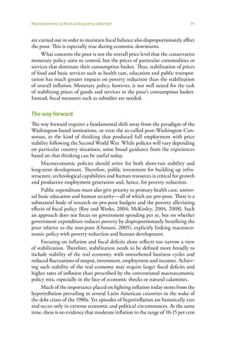 Macroeconomic policies and poverty reduction                                   91


are carried out in order to maintain fiscal balance also disproportionately affect
the poor. This is especially true during economic downturns.
     What concerns the poor is not the overall price level that the conservative
monetary policy aims to control, but the prices of particular commodities or
services that dominate their consumption basket. Thus, stabilization of prices
of food and basic services such as health care, education and public transpor-
tation has much greater impacts on poverty reduction than the stabilization
of overall inflation. Monetary policy, however, is not well suited for the task
of stabilizing prices of goods and services in the poor’s consumption basket.
Instead, fiscal measures such as subsidies are needed.

The way forward
The way forward requires a fundamental shift away from the paradigm of the
Washington-based institutions, or even the so-called post–Washington Con-
sensus, to the kind of thinking that produced full employment with price
stability following the Second World War. While policies will vary depending
on particular country situations, some broad guidance from the experiences
based on that thinking can be useful today.
     Macroeconomic policies should strive for both short-run stability and
long-term development. Therefore, public investment for building up infra-
structure, technological capabilities and human resources is critical for growth
and productive employment generation and, hence, for poverty reduction.
     Public expenditure must also give priority to primary health care, univer-
sal basic education and human security—all of which are pro-poor. There is a
substantial body of research on pro-poor budgets and the poverty alleviating
effects of fiscal policy (Roy and Weeks, 2004; McKinley, 2004, 2008). Such
an approach does not focus on government spending per se, but on whether
government expenditure reduces poverty by disproportionately benefiting the
poor relative to the non-poor (Osmani, 2005), explicitly linking macroeco-
nomic policy with poverty reduction and human development.
     Focusing on inflation and fiscal deficits alone reflects too narrow a view
of stabilization. Therefore, stabilization needs to be defined more broadly to
include stability of the real economy, with smoothened business cycles and
reduced fluctuations of output, investment, employment and incomes. Achiev-
ing such stability of the real economy may require larger fiscal deficits and
higher rates of inflation than prescribed by the conventional macroeconomic
policy mix, especially in the face of economic shocks or natural calamities.
     Much of the importance placed on fighting inflation today stems from the
hyperinflation prevailing in several Latin American countries in the wake of
the debt crises of the 1980s. Yet episodes of hyperinflation are historically rare
and occur only in extreme economic and political circumstances. At the same
time, there is no evidence that moderate inflation in the range of 10-15 per cent
 